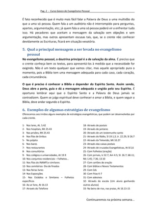Pag. 2 - Curso básico de Evangelismo Pessoal


É fato reconhecido que é muito mais fácil falar a Palavra de Deus a uma multidão do
que a uma só pessoa. Quem fala a um auditório não é interrompido para perguntas,
apartes, argumentação, etc; já quem fala a uma só pessoa poderá vir a enfrentar tudo
isso. Há pecadores que aceitam a mensagem da salvação sem objeções e sem
argumentação, mas outros apresentam escusas tais, que, se o crente não conhecer
devidamente as Escrituras, ficará em situação vexatória.

5. Qual a principal mensagem a ser levada no evangelismo
   pessoal
No evangelismo pessoal, a doutrina principal é a de salvação da alma. É preciso que
o crente conheça bem os textos, para apresentá-los à medida que a necessidade for
exigindo. Não é um texto qualquer que vamos citar, mas aquele apropriado pura o
momento, pois a Bíblia tem uma mensagem adequada para cada caso, cada coração,
cada circunstância.

O que é preciso é conhecer a Bíblia e depender do Espírito Santo. Assim sendo,
Deus abre a porta, guia e dá a mensagem adequada e ungida pelo seu Espírito. É
oportuno lembrar aqui que o Espírito Santo e a Palavra de Deus jamais se
contradizem. Quem se julga espiritual deve conhecer e amar a Bíblia, e quem seguir a
Bíblia, deve andar segundo o Espírito.

6. Exemplos de algumas estratégias de evangelismo
Oferecemos aos irmãos alguns exemplos de estratégias evangelísticas, que podem ser desenvolvidas por
cada crente.

1- Nos lares, At. 5.42                                18- Através de postais
2- Nos hospitais, Mt 25.43                            19- Através de jantares
3- Nas prisões, Mt 25.43                              20- Através de um testemunho santo
4- Nas filas de ônibus                                21- Através do Rádio, Sl 19.1,3; Jr. 22.29; Sl 26.7
5- No púlpito                                         22- Através da Televisão, Mt 10.27
6- Nos bares                                          23- Através das caixas postais
7- Nos restaurantes                                   24- Através de cruzadas Evangelísticas, At 8.5,6
8- Nos consultórios                                   25- Com Folhetos (oração)
9- Nos colégios e universidades, At 19.9              26- Com jornais, Is 52.7; Am 4.5; Sl. 26.7; 68.11;
10- Nos conjuntos residenciais – Folhetos...          Mc 1.45; 7.36; 13.10
11- Nas filas do INANPS e similares                   27- Com cartões de oração
12- Nos cemitérios- Dia de finados                    28- Com bíblias e Novos Testamentos
13- Nas feiras livres                                 29- Com Cds
14- Nas Exposições                                    30- Com Fitas K-7
15- Nas Estádios e Similares – Folhetos               31- Com adesivos
específicos                                           32- Através da escola (Um aluno ganhando
16- Ao ar livre, At 16.13                             outros alunos)
17- Através do Telefone                               33- Na beira de rios, nas praias, At 16.13-15



                                                         Continuaremos na próxima semana...
 