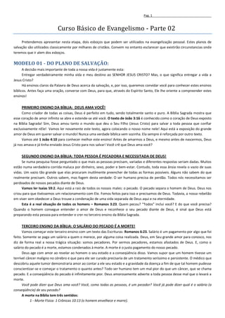 Pag. 1



                            Curso Básico de Evangelismo - Parte 02
     Pretendemos apresentar nesta etapa, dois esboços que podem ser utilizados na evangelização pessoal. Estes planos de
salvação são utilizados classicamente por milhares de cristãos. Convem no entanto esclarecer que existirão circunstancias onde
teremos que ir alem dos esboços.

MODELO 01 - DO PLANO DE SALVAÇÃO:
      A decisão mais importante de toda a nossa vida é justamente esta:
      Entregar verdadeiramente minha vida e meu destino ao SENHOR JESUS CRISTO? Mas, o que significa entregar a vida a
Jesus Cristo?
      Há ensinos claros da Palavra de Deus acerca da salvação, e, por isso, queremos convidar você para conhecer estes ensinos
bíblicos. Antes faça uma oração, converse com Deus, para que, através do Espírito Santo, Ele lhe oriente a compreender estes
ensinos!


     PRIMEIRO ENSINO DA BÍBLIA: DEUS AMA VOCÊ!
     Como criador de todas as coisas, Deus é perfeito em tudo, sendo totalmente santo e puro. A Bíblia Sagrada mostra que
esse coração de amor infinito se abre e estende-se até você. O texto de João 3:16 é conhecido como o coração de Deus exposto
na Bíblia Sagrada! Sim, Deus amou tanto o mundo que deu o Seu Filho (Jesus Cristo) para salvar a toda pessoa que confiar
exclusivamente nEle! Vamos ler novamente este texto, agora colocando o nosso nome nele! Aqui está a exposição do grande
amor de Deus em querer salvar o mundo! Nunca uma verdade bíblica vem sozinha. Ela sempre é reforçada por outro texto.
     Vamos até 1 João 4:10 para conhecer melhor este ensino! Antes de amarmos a Deus, e mesmo antes de nascermos, Deus
já nos amava e já tinha enviado Jesus Cristo para nos salvar! Você crê que Deus ama você?


     SEGUNDO ENSINO DA BÍBLIA: TODA PESSOA É PECADORA E NECESSITADA DE DEUS!
     Se numa pesquisa fosse perguntado o que mais as pessoas precisam, variadas e diferentes respostas seriam dadas. Muitos
estão numa verdadeira corrida maluca por dinheiro, sexo, poder e bem-estar. Contudo, toda essa ânsia revela o vazio de suas
vidas. Um vazio tão grande que elas procuram inutilmente preencher de todas as formas possíveis. Alguns não sabem do que
realmente precisam. Outros sabem, mas fogem desta verdade: O ser humano precisa de perdão. Todos nós necessitamos ser
perdoados de nossos pecados diante de Deus.
     Vamos ler Isaías 59:2. Aqui está a raiz de todos os nossos males: o pecado. O pecado separa o homem de Deus. Deus nos
criou para que tivéssemos um relacionamento com Ele. Fomos feitos para isso e precisamos de Deus. Todavia, a nossa rebelião
em viver sem obedecer a Deus trouxe a condenação de uma vida separada de Deus aqui e na eternidade.
     Esta é a real situação de todos os homens – Romanos 3:23. Quem pecou? “Todos” inclui você? E do que você precisa?
Quando o homem consegue entender o amor de Deus e reconhece o seu pecado diante de Deus, é sinal que Deus está
preparando esta pessoa para entender e crer no terceiro ensino da Bíblia Sagrada.


     TERCEIRO ENSINO DA BÍBLIA: O SALÁRIO DO PECADO É A MORTE!
      Vamos começar este terceiro ensino com um texto das Escrituras: Romanos 6:23. Salário é um pagamento por algo que foi
feito. Somente se paga um salário a quem o merece, por alguma coisa realizada. Deus, em Seu grande amor para conosco, nos
diz de forma real a nossa trágica situação: somos pecadores. Por sermos pecadores, estamos afastados de Deus. E, como o
salário do pecado é a morte, estamos condenados à morte. A morte é o justo pagamento do nosso pecado.
      Deus age com amor ao revelar ao homem o seu estado e a conseqüência disso. Vamos supor que um homem tivesse um
terrível câncer maligno no cérebro e que para ele ser curado precisaria de um tratamento seríssimo e persistente. O médico que
descobriu aquele tumor demonstraria amor ao contar a ele seu estado e a gravidade da doença a fim de que tal homem pudesse
conscientizar-se e começar o tratamento o quanto antes? Todo ser humano tem um mal pior do que um câncer, que se chama
pecado. E a conseqüência do pecado é infinitamente pior. Deus amorosamente adverte a toda pessoa desse mal que o levará a
morte.
      Você pode dizer que Deus ama você? Você, como todas as pessoas, é um pecador? Você já pode dizer qual é o salário (a
conseqüência) de seu pecado?
      A morte na Bíblia tem três sentidos:
           1 - Morte Física: 1 Crônicas 10:13 (o homem envelhece e morre).
 