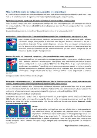 Pag. 3


Modelo 02 do plano de salvação: As quatro leis espirituais
As Quatro Leis Espirituais são uma forma de compartilhar as boas novas da salvação disponíveis através da fé em Jesus Cristo.
Trata-se de uma forma simples de organizar a informação importante do Evangelho em quatro pontos.

A primeira das quatro leis espirituais é: “Deus ama você e tem um plano maravilhoso para a sua vida.”
João 3:16 nos diz: “Porque Deus amou o mundo de tal maneira que deu o seu Filho unigênito, para que todo aquele que nele crê
não pereça, mas tenha a vida eterna.” João 10:10 nos dá a razão pela qual Jesus veio: “Eu vim para que tenham vida e a tenham
em abundância.”
O que está nos bloqueando do amor de Deus? O que está nos impedindo de ter uma vida abundante?


A segunda das Quatro Leis Espirituais é: “A humanidade está corrompida pelo pecado e portanto está separada de Deus.
                   Como resultado, nós não podemos conhecer o maravilhoso plano de Deus para as nossas vidas.” Romanos
                   3:23 afirma: “Porque todos pecaram e destituídos estão da glória de Deus.” Romanos 6:23 nos dá as
                   conseqüências do pecado: “Porque o salário do pecado é a morte.” Deus nos criou para termos comunhão
                   com Ele. No entanto, a humanidade trouxe o pecado para o mundo, e portanto está separada de Deus. Nós
                   arruinamos nosso relacionamento com Ele, relacionamento este que Deus tinha a intenção de que nós
                   tivéssemos. Qual é a solução? Veja a próxima lei.


A terceira das Quatro Leis Espirituais é: “Jesus Cristo é a única provisão de Deus para o nosso pecado.
                   Através de Jesus Cristo, nós podemos ter os nossos pecados perdoados e restaurar uma relação correta com
                   Deus.” Romanos 5:8 nos diz: “Mas Deus prova o seu próprio amor para conosco pelo fato de ter Cristo
                   morrido por nós, sendo nós ainda pecadores.” 1 Coríntios 15:3-4 nos informa do que nós precisamos saber e
                   acreditar para sermos salvos: “...que Cristo morreu pelos nossos pecados, segundo as Escrituras, e que foi
                   sepultado e ressuscitou ao terceiro dia, segundo as Escrituras.” O próprio Jesus declara que Ele é o único
                   caminho para a salvação em João 14:6: “Eu sou o caminho, a verdade e a vida. Ninguém vem ao pai senão
por mim.”
Como posso receber este maravilhoso dom da salvação?


A quarta das Quatro Leis Espirituais é: “Nós devemos depositar a nossa fé em Jesus Cristo como Salvador para que possamos
receber o dom da salvação e conhecer o maravilhoso plano de Deus para as nossas vidas.”
João 1:12 descreve isto para nós: “Mas, a todos quantos o receberam, deu-lhes o poder de serem feitos filhos de Deus, a saber,
aos que crêem no seu nome.” Atos 16:31 diz muito claramente: “Crê no Senhor Jesus Cristo e serás salvo, tu e a tua casa.” Nós
podemos ser salvos unicamente pela graça, unicamente pela fé, unicamente em Jesus Cristo (Efésios 2:8-9).
Recebemos a Cristo por meio de um convite pessoal
Cristo afirma: "Eis que estou à porta, e bato: se alguém ouvir a minha voz, e abrir a porta, entrarei em sua casa". (Apocalipse
3:20). Receber a Cristo implica em arrependimento, significa deixar de confiar em nossos próprios esforços, crendo que Cristo,
ao entrar em nossa vida, perdoa os nossos pecados e faz de nós aquilo que ele quer que sejamos. Estes dois círculos
representam dois tipos de vida:
                                       Decisão:
                                    Se você quer acreditar em Jesus Cristo como seu Salvador, diga as seguintes palavras a
                                    Deus. Dizer estas palavras não irá salvá-lo, mas confiar em Cristo irá! Esta oração é
                                    simplesmente uma forma de expressar a Deus a sua fé Nele e agradecer por prover a sua
                                    salvação. “Deus, sei que pequei contra Ti e mereço punição. Mas Jesus Cristo tomou a
punição que eu mereço para que através da fé Nele eu pudesse ser perdoado. Com a Tua ajuda, eu me volto contra os meus
pecados e deposito a minha confiança em Ti para salvação. Obrigado pela Tua maravilhosa graça e perdão – o dom da vida
eterna! Amém!”
                                                                                        Na próxima semana continuaremos.....
 