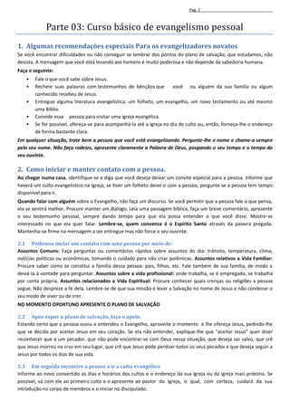 Pag. 1



            Parte 03: Curso básico de evangelismo pessoal
1. Algumas recomendações especiais Para os evangelizadores novatos
Se você encontrar dificuldades ou não conseguir se lembrar dos pontos do plano de salvação, que estudamos, não
desista. A mensagem que você está levando aos homens é muito poderosa e não depende da sabedoria humana.
Faça o seguinte:
   •   Fale o que você sabe sobre Jesus.
   •   Recheie suas palavras com testemunhos de bênçãos que           você ou alguém da sua família ou algum
       conhecido recebeu de Jesus.
   •   Entregue alguma literatura evangelística: um folheto, um evangelho, um novo testamento ou até mesmo
       uma Bíblia.
   •   Convide essa pessoa para visitar uma igreja evangélica.
   •   Se for possível, ofereça-se para acompanhá-la até a igreja no dia de culto ou, então, forneça-lhe o endereço
       de forma bastante clara.
Em qualquer situação, trate bem a pessoa que você está evangelizando. Pergunte-lhe o nome e chame-a sempre
pelo seu nome. Não faça rodeios, apresente claramente a Palavra de Deus, poupando o seu tempo e o tempo do
seu ouvinte.

2. Como iniciar e manter contato com a pessoa.
Ao chegar numa casa, identifique-se e diga que você deseja deixar um convite especial para a pessoa. Informe que
haverá um culto evangelístico na Igreja, se tiver um folheto deixe-o com a pessoa, pergunte se a pessoa tem tempo
disponível para ir.
Quando falar com alguém sobre o Evangelho, não faça um discurso. Se você permitir que a pessoa fale o que pensa,
ela se sentirá melhor. Procure manter um diálogo. Leia uma passagem bíblica, faça um breve comentário, apresente
o seu testemunho pessoal, sempre dando tempo para que ela possa entender o que você disse. Mostre-se
interessado no que ela quer falar. Lembre-se, quem convence é o Espírito Santo através da palavra pregada.
Mantenha-se firme na mensagem a ser entregue mas não force o seu ouvinte.

2.1 Podemos inciar um contato com uma pessoa por meio de:
Assuntos Comuns: Faça perguntas ou comentários rápidos sobre assuntos do dia: trânsito, temperatura, clima,
notícias políticas ou econômicas, tomando o cuidado para não criar polêmicas. Assuntos relativos a Vida Familiar:
Procure saber como se constitui a família dessa pessoa: pais, filhos, etc. Fale também de sua família, de modo a
deixá-la à vontade para perguntar. Assuntos sobre a vida profissional: onde trabalha, se é empregado, se trabalha
por conta própria. Assuntos relacionados a Vida Espiritual: Procure conhecer quais crenças ou religiões a pessoa
segue. Não despreze a fé dela. Lembre-se de que sua missão é levar a Salvação no nome de Jesus e não condenar o
seu modo de viver ou de crer.
NO MOMENTO OPORTUNO APRESENTE O PLANO DE SALVAÇÃO

2.2 Após expor o plano de salvação, faça o apelo.
Estando certo que a pessoa ouviu e entendeu o Evangelho, aproveite o momento e lhe ofereça Jesus, pedindo-lhe
que se decida por aceitar Jesus em seu coração. Se ela não entender, explique-lhe que “aceitar Jesus” quer dizer
reconhecer que é um pecador, que não pode encontrar-se com Deus nessa situação, que deseja ser salvo, que crê
que Jesus morreu na cruz em seu lugar, que crê que Jesus pode perdoar todos os seus pecados e que deseja seguir a
Jesus por todos os dias de sua vida.

2.3 Em seguida incentive a pessoa a ir a culto evangélico
Informe ao novo convertido os dias e horários dos cultos e o endereço da sua igreja ou da igreja mais próxima. Se
possível, vá com ele ao primeiro culto e o apresente ao pastor da igreja, o qual, com certeza, cuidará da sua
introdução no corpo de membros e o iniciar no discipulado.
 
