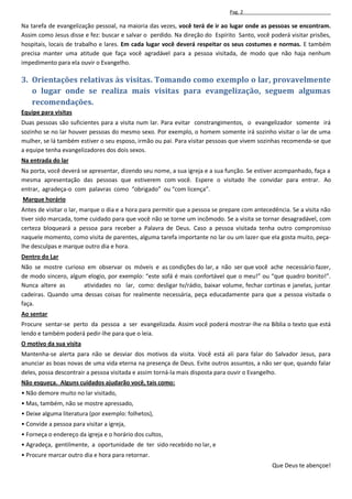 Pag. 2

Na tarefa de evangelização pessoal, na maioria das vezes, você terá de ir ao lugar onde as pessoas se encontram.
Assim como Jesus disse e fez: buscar e salvar o perdido. Na direção do Espírito Santo, você poderá visitar prisões,
hospitais, locais de trabalho e lares. Em cada lugar você deverá respeitar os seus costumes e normas. E também
precisa manter uma atitude que faça você agradável para a pessoa visitada, de modo que não haja nenhum
impedimento para ela ouvir o Evangelho.

3. Orientações relativas às visitas. Tomando como exemplo o lar, provavelmente
   o lugar onde se realiza mais visitas para evangelização, seguem algumas
   recomendações.
Equipe para visitas
Duas pessoas são suficientes para a visita num lar. Para evitar constrangimentos, o evangelizador somente irá
sozinho se no lar houver pessoas do mesmo sexo. Por exemplo, o homem somente irá sozinho visitar o lar de uma
mulher, se lá também estiver o seu esposo, irmão ou pai. Para visitar pessoas que vivem sozinhas recomenda-se que
a equipe tenha evangelizadores dos dois sexos.
Na entrada do lar
Na porta, você deverá se apresentar, dizendo seu nome, a sua igreja e a sua função. Se estiver acompanhado, faça a
mesma apresentação das pessoas que estiverem com você. Espere o visitado lhe convidar para entrar. Ao
entrar, agradeça-o com palavras como “obrigado” ou “com licença”.
Marque horário
Antes de visitar o lar, marque o dia e a hora para permitir que a pessoa se prepare com antecedência. Se a visita não
tiver sido marcada, tome cuidado para que você não se torne um incômodo. Se a visita se tornar desagradável, com
certeza bloqueará a pessoa para receber a Palavra de Deus. Caso a pessoa visitada tenha outro compromisso
naquele momento, como visita de parentes, alguma tarefa importante no lar ou um lazer que ela gosta muito, peça-
lhe desculpas e marque outro dia e hora.
Dentro do Lar
Não se mostre curioso em observar os móveis e as condições do lar, a não ser que você ache necessário fazer,
de modo sincero, algum elogio, por exemplo: “este sofá é mais confortável que o meu!” ou “que quadro bonito!”.
Nunca altere as       atividades no lar, como: desligar tv/rádio, baixar volume, fechar cortinas e janelas, juntar
cadeiras. Quando uma dessas coisas for realmente necessária, peça educadamente para que a pessoa visitada o
faça.
Ao sentar
Procure sentar-se perto da pessoa a ser evangelizada. Assim você poderá mostrar-lhe na Bíblia o texto que está
lendo e também poderá pedir-lhe para que o leia.
O motivo da sua visita
Mantenha-se alerta para não se desviar dos motivos da visita. Você está ali para falar do Salvador Jesus, para
anunciar as boas novas de uma vida eterna na presença de Deus. Evite outros assuntos, a não ser que, quando falar
deles, possa descontrair a pessoa visitada e assim torná-la mais disposta para ouvir o Evangelho.
Não esqueça. Alguns cuidados ajudarão você, tais como:
• Não demore muito no lar visitado,
• Mas, também, não se mostre apressado,
• Deixe alguma literatura (por exemplo: folhetos),
• Convide a pessoa para visitar a igreja,
• Forneça o endereço da igreja e o horário dos cultos,
• Agradeça, gentilmente, a oportunidade de ter sido recebido no lar, e
• Procure marcar outro dia e hora para retornar.
                                                                                              Que Deus te abençoe!
 