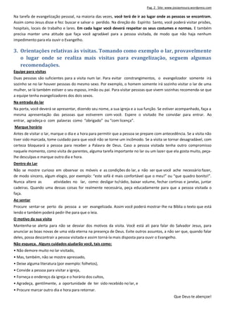 Pag. 2 Site: www.josiasmoura.wordpress.com
Na tarefa de evangelização pessoal, na maioria das vezes, você terá de ir ao lugar onde as pessoas se encontram.
Assim como Jesus disse e fez: buscar e salvar o perdido. Na direção do Espírito Santo, você poderá visitar prisões,
hospitais, locais de trabalho e lares. Em cada lugar você deverá respeitar os seus costumes e normas. E também
precisa manter uma atitude que faça você agradável para a pessoa visitada, de modo que não haja nenhum
impedimento para ela ouvir o Evangelho.
3. Orientações relativas às visitas. Tomando como exemplo o lar, provavelmente
o lugar onde se realiza mais visitas para evangelização, seguem algumas
recomendações.
Equipe para visitas
Duas pessoas são suficientes para a visita num lar. Para evitar constrangimentos, o evangelizador somente irá
sozinho se no lar houver pessoas do mesmo sexo. Por exemplo, o homem somente irá sozinho visitar o lar de uma
mulher, se lá também estiver o seu esposo, irmão ou pai. Para visitar pessoas que vivem sozinhas recomenda-se que
a equipe tenha evangelizadores dos dois sexos.
Na entrada do lar
Na porta, você deverá se apresentar, dizendo seu nome, a sua igreja e a sua função. Se estiver acompanhado, faça a
mesma apresentação das pessoas que estiverem com você. Espere o visitado lhe convidar para entrar. Ao
entrar, agradeça-o com palavras como “obrigado” ou “com licença”.
Marque horário
Antes de visitar o lar, marque o dia e a hora para permitir que a pessoa se prepare com antecedência. Se a visita não
tiver sido marcada, tome cuidado para que você não se torne um incômodo. Se a visita se tornar desagradável, com
certeza bloqueará a pessoa para receber a Palavra de Deus. Caso a pessoa visitada tenha outro compromisso
naquele momento, como visita de parentes, alguma tarefa importante no lar ou um lazer que ela gosta muito, peça-
lhe desculpas e marque outro dia e hora.
Dentro do Lar
Não se mostre curioso em observar os móveis e as condições do lar, a não ser que você ache necessário fazer,
de modo sincero, algum elogio, por exemplo: “este sofá é mais confortável que o meu!” ou “que quadro bonito!”.
Nunca altere as atividades no lar, como: desligar tv/rádio, baixar volume, fechar cortinas e janelas, juntar
cadeiras. Quando uma dessas coisas for realmente necessária, peça educadamente para que a pessoa visitada o
faça.
Ao sentar
Procure sentar-se perto da pessoa a ser evangelizada. Assim você poderá mostrar-lhe na Bíblia o texto que está
lendo e também poderá pedir-lhe para que o leia.
O motivo da sua visita
Mantenha-se alerta para não se desviar dos motivos da visita. Você está ali para falar do Salvador Jesus, para
anunciar as boas novas de uma vida eterna na presença de Deus. Evite outros assuntos, a não ser que, quando falar
deles, possa descontrair a pessoa visitada e assim torná-la mais disposta para ouvir o Evangelho.
Não esqueça. Alguns cuidados ajudarão você, tais como:
• Não demore muito no lar visitado,
• Mas, também, não se mostre apressado,
• Deixe alguma literatura (por exemplo: folhetos),
• Convide a pessoa para visitar a igreja,
• Forneça o endereço da igreja e o horário dos cultos,
• Agradeça, gentilmente, a oportunidade de ter sido recebido no lar, e
• Procure marcar outro dia e hora para retornar.
Que Deus te abençoe!
 