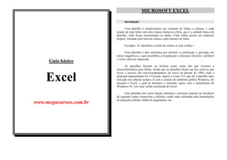 MICROSOFT EXCEL

                                             Introdução:

                                              Uma planilha é simplesmente um conjunto de linhas e colunas, e cada
                                       junção de uma linha com uma coluna chama-se célula, que é a unidade básica da
                                       planilha, onde ficam armazenados os dados. Cada célula possui um endereço
                                       próprio, formado pela letra da coluna e pelo número de linha.

                                             Exemplo: A1 identifica a célula da coluna A com a linha 1.

                                             Uma planilha é dita eletrônica por permitir a construção e gravação em
                                       meios magnéticos, o que possibilita a recuperação e alteração eficiente, confiável
                                       e veloz, além de impressão.
            Guia básico
                                              As planilhas ficaram na história como umas das que levaram a
                                       microinformática para frente, Sendo que as planilhas foram um dos motivos que
                                       levou o sucesso dos microcomputadores no início da década de 1980, onde a

          Excel                        principal representante foi a Visicalc, depois o Lotus 123, que foi a planilha mais
                                       utilizada nos últimos tempos. E com a criação do ambiente gráfico Windows, foi
                                       lançado o Excel, o qual já dominou o mercado, agora com o lançamento do
                                       Windows 95, veio uma versão atualizada do Excel.

                                             Uma planilha tem como função substituir o processo manual ou mecânico
                                       de registrar contas comerciais e cálculos, sendo mais utilizadas para formulações
 Este arquivo compõe a coletânea STC   de projeções tabelas, folhas de pagamento, etc.
  www.megacursos.com.br
www.trabalheemcasaoverdadeiro.com.br
 