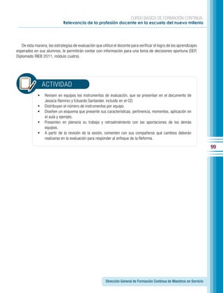 CURSO BÁSICO DE FORMACIÓN CONTINUA:
                             Relevancia de la profesión docente en la escuela del nuevo milenio




   De esta manera, las estrategias de evaluación que utilice el docente para verificar el logro de los aprendizajes
esperados en sus alumnos, le permitirán contar con información para una toma de decisiones oportuna (SEP,
Diplomado RIEB 2011, módulo cuatro).




                  ACTIVIDAD
             •	 Revisen en equipos los instrumentos de evaluación, que se presentan en el documento de
                  Jessica Ramírez y Eduardo Santander, incluido en el CD.
             •	   Distribuyan el número de instrumentos por equipo.
             •	   Diseñen un esquema que presente sus características, pertinencia, momentos, aplicación en
                  el aula y ejemplo.
             •	   Presenten en plenaria su trabajo y retroaliméntenlo con las aportaciones de los demás
                  equipos.
             •	   A partir de la revisión de la sesión, comenten con sus compañeros qué cambios deberán
                  realizarse en la evaluación para responder al enfoque de la Reforma.

                                                                                                                          99




                                                        Dirección General de Formación Continua de Maestros en Servicio
 