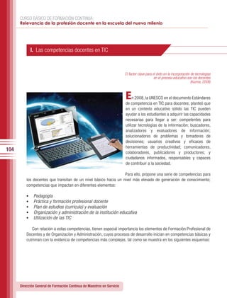 CURSO BÁSICO DE FORMACIÓN CONTINUA:
      Relevancia de la profesión docente en la escuela del nuevo milenio




               I. Las competencias docentes en TIC


                                                                        El factor clave para el éxito en la incorporación de tecnologías
                                                                                              en el proceso educativo son los docentes
                                                                                                                          (Kozma, 2008)



                                                                        E    n 2008, la UNESCO en el documento Estándares
                                                                        de competencia en TIC para docentes, planteó que
                                                                        en un contexto educativo sólido las TIC pueden
                                                                        ayudar a los estudiantes a adquirir las capacidades
                                                                        necesarias para llegar a ser: competentes para
                                                                        utilizar tecnologías de la información; buscadores,
                                                                        analizadores y evaluadores de información;
                                                                        solucionadores de problemas y tomadores de
                                                                        decisiones; usuarios creativos y eficaces de
                                                                        herramientas de productividad; comunicadores,
104
                                                                        colaboradores, publicadores y productores; y
                                                                        ciudadanos informados, responsables y capaces
                                                                        de contribuir a la sociedad.

                                                                  Para ello, propone una serie de competencias para
          los docentes que transitan de un nivel básico hacia un nivel más elevado de generación de conocimiento;
          competencias que impactan en diferentes elementos:

          •	    Pedagogía
          •	    Práctica y formación profesional docente
          •	    Plan de estudios (currículo) y evaluación
          •	    Organización y administración de la institución educativa
          •	    Utilización de las TIC

             Con relación a estas competencias, tienen especial importancia los elementos de Formación Profesional de
          Docentes y de Organización y Administración, cuyos procesos de desarrollo inician en competencias básicas y
          culminan con la evidencia de competencias más complejas, tal como se muestra en los siguientes esquemas:




      Dirección General de Formación Continua de Maestros en Servicio
 