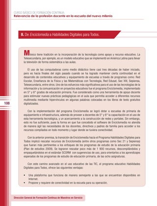 CURSO BÁSICO DE FORMACIÓN CONTINUA:
      Relevancia de la profesión docente en la escuela del nuevo milenio




            II. De Enciclomedia a Habilidades Digitales para Todos.



               M     éxico tiene tradición en la incorporación de la tecnología como apoyo y recurso educativo. La
               Telesecundaria, por ejemplo, es un modelo educativo que se implementó en América Latina para llevar
               la televisión de forma sistemática a las aulas.

                   El uso de las computadoras como medio didáctico tiene casi tres décadas de haber iniciado,
               pero es hacia finales del siglo pasado cuando se ha logrado mantener cierta continuidad en el
               desarrollo de contenidos educativos y equipamiento de escuelas a través de programas como: Red
               Escolar, Enseñanza de la Física y las Matemáticas con Tecnología, Red Edusat, Sec XXI, Sepiensa,
               Telesecundaria, entre otros. Uno de los esfuerzos más significativos para el uso de las tecnologías de la
               información y la comuanicación en proyectos educativos fue el programa Enciclomedia, implementado
               en 5° y 6° grados de educación primaria. Fue considerado como una herramienta de apoyo docente
               para estimular nuevas prácticas pedagógicas en el aula que permitía acceder a diferentes recursos
               multimedia mediante hipervínculos en algunas palabras colocadas en los libros de texto gratuitos
108            digitalizados.

                  Con la implementación del programa Enciclomedia se logró dotar a escuelas de primaria de
               equipamiento e infraestructura, además de proveer a docentes de 5° y 6° la capacitación en el uso de
               esta herramienta tecnológica, y un acercamiento a la construcción de redes y portales. Sin embargo,
               esto no fue suficiente, pues la forma en que fue concebido el software de Enciclomedia no atendía
               de manera ágil las necesidades de los docentes, directivos y padres de familia para acceder a los
               recursos compilados en todo momento y lugar donde se tuviera conectividad.

                   Con la anterior premisa, la transición de Enciclomedia hacia el Programa Habilidades Digitales para
               Todos implicó rescatar recursos de Enciclomedia (entre otros programas como Sec 21 y Sepiensa)
               que fueran más pertinentes a los enfoques de los programas de estudio de la educación primaria
               (Plan de estudios 2009). Se lograron rescatar poco más de 1 900 recursos, descompilándolos y
               empaquetándolos en el estándar SCORM con sugerencias de uso, para orientarlos a los aprendizajes
               esperados de los programas de estudio de educación primaria, de las ocho asignaturas.

                  Con este camino avanzado en el uso educativo de las TIC, el programa educativo Habilidades
               Digitales para Todos, ofrece las siguientes ventajas:

               •	 Una plataforma que funciona de manera semejante a las que se encuentran disponibles en
                   Internet.
               •	 Propone y requiere de conectividad en la escuela para su operación.



      Dirección General de Formación Continua de Maestros en Servicio
 