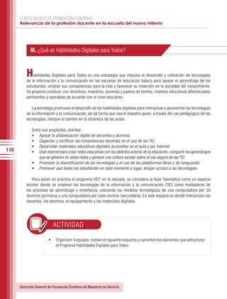 CURSO BÁSICO DE FORMACIÓN CONTINUA:
      Relevancia de la profesión docente en la escuela del nuevo milenio




            III. ¿Qué es Habilidades Digitales para Todos?



          H   abilidades Digitales para Todos es una estrategia que impulsa el desarrollo y utilización de tecnologías
          de la información y la comunicación en las escuelas de educación básica para apoyar el aprendizaje de los
          estudiantes, ampliar sus competencias para la vida y favorecer su inserción en la sociedad del conocimiento.
          Se propone construir, con directivos, maestros, alumnos y padres de familia, modelos educativos diferenciados
          pertinentes y operables de acuerdo con el nivel educativo.

             La estrategia promueve el desarrollo de las habilidades digitales para interactuar y aprovechar las tecnologías
          de la información y la comunicación, de tal forma que sea el maestro quien, a través del uso pedagógico de las
          tecnologías, marque el cambio en la dinámica de las aulas.

             Entre sus propósitos, plantea:
             •	  Apoyar la alfabetización digital de docentes y alumnos.
             •	  Capacitar y certificar las competencias docentes en el uso de las TIC.
             •	  Desarrollar materiales educativos digitales accesibles en el aula y por Internet.
110          •	  Usar Internet para crear redes educativas con los distintos actores de la educación, compartir los aprendizajes
                 que se generen en estas redes y generar una cultura escolar sobre el uso seguro de las TIC.
             •	 Promover la diversificación de las tecnologías y el uso de las plataformas libres y de vanguardia.
             •	 Promover que todos los estudiantes en todo momento y lugar, tengan acceso a las tecnologías.

              Para poner en práctica el programa HDT en la escuela, se considera al Aula Telemática como un espacio
          escolar donde se emplean las tecnologías de la información y la comunicación (TIC) como mediadoras de
          los procesos de aprendizaje y enseñanza, utilizando los modelos tecnológicos de una computadora por 30
          alumnos (primaria) y una computadora por cada alumno (secundaria). En este espacio es donde interactúan los
          docentes, los alumnos, el equipamiento y los materiales digitales.




                          ACTIVIDAD

                        •	 Organicen 4 equipos, revisen el siguiente esquema y comenten los elementos que estructuran
                            el Programa Habilidades Digitales para Todos.




      Dirección General de Formación Continua de Maestros en Servicio
 