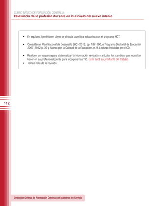 CURSO BÁSICO DE FORMACIÓN CONTINUA:
      Relevancia de la profesión docente en la escuela del nuevo milenio




              •	 En equipos, identifiquen cómo se vincula la política educativa con el programa HDT.

              •	 Consulten el Plan Nacional de Desarrollo 2007-2012, pp. 187-190, el Programa Sectorial de Educación
                  2007-2012 p. 39 y Alianza por la Calidad de la Educación, p. 9. Lecturas incluidas en el CD.

              •	 Realicen un esquema para sistematizar la información revisada y articular los cambios que necesitan
                 hacer en su profesión docente para incorporar las TIC. Este será su producto de trabajo.
              •	 Tomen nota de lo revisado.




112




      Dirección General de Formación Continua de Maestros en Servicio
 