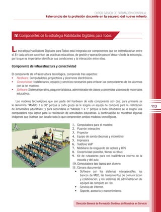 CURSO BÁSICO DE FORMACIÓN CONTINUA:
                             Relevancia de la profesión docente en la escuela del nuevo milenio




  IV. Componentes de la estrategia Habilidades Digitales para Todos


L   a estrategia Habilidades Digitales para Todos está integrada por componentes que se interrelacionan entre
sí. En cada uno se sustentan las prácticas educativas, de gestión y operación para el desarrollo de la estrategia,
por lo que es importante identificar sus condiciones y la interacción entre ellos.

Componente de infraestructura y conectividad

El componente de infraestructura tecnológica, comprende tres aspectos:
•	 Hardware: Computadoras, proyectores y pizarrones electrónicos.
•	 Conectividad: Instalaciones, equipos y servicios necesarios para enlazar las computadoras de los alumnos
    con la del maestro.
•	 Software: Sistema operativo, paquetería básica, administrador de clases y contenidos y bancos de materiales
    educativos.

   Los modelos tecnológicos que son parte del hardware de este componente son dos: para primaria se
le denomina “Modelo 1 a 30” porque a cada grupo se le asigna un equipo de cómputo para la realización                       113
de actividades educativas; y para secundaria el “Modelo 1 a 1” porque a cada estudiante se le asigna una
computadora tipo laptop para la realización de actividades educativas. A continuación se muestran algunas
imágenes que ilustran con detalle todo lo que comprenden ambos modelos tecnológicos.

                                                    1.	 Computadora para el maestro
                                                    2.	 Pizarrón interactivo
                                                    3.	 Proyector
                                                    4.	 Equipo de sonido (bocinas y micrófono)
                                                    5.	 Impresora
                                                    6.	 Teléfono VoIP
                                                    7.	 Mobiliario de resguardo de laptops y UPS
                                                    8.	 Conectividad (satelital, Wimax o cable)
                                                    9.	 Kit de ruteadores para red inalámbrica interna de la
                                                        escuela y del aula
                                                    10.	Computadora tipo laptop por alumno
                                                    11.	Cámara documental
                                                      •	 Software con los sistemas interoperables, los
                                                           bancos de MED, las herramientas de comunicación
                                                           y colaboración, y los sistemas de administración de
                                                           equipos de cómputo en red.
                                                      •	 Servicio de internet.
                                                      •	 Soporte, asesoría y mantenimiento.


                                                          Dirección General de Formación Continua de Maestros en Servicio
 