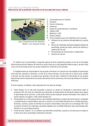 CURSO BÁSICO DE FORMACIÓN CONTINUA:
      Relevancia de la profesión docente en la escuela del nuevo milenio




                                                                1.	 Computadora para el maestro
                                                                2.	 Proyector
                                                                3.	 Pizarrón interactivo
                                                                4.	 Impresora
                                                                5.	 Equipo de sonido (bocinas y micrófono)
                                                                6.	 Teléfono VoIP
                                                                7.	 Mobiliario y UPS
                                                                8.	 Antena satelital
                                                                9.	 Kit de ruteadores para red inalámbrica de la escuela
                                                                  •	 Software con los sistemas interoperables en un portal
                     Figura. Componentes del Aula Telemática.
                                                                     local
                            Modelo 1 a 30. Educación Primaria
                                                                  •	 Bancos de materiales educativos digitales (objetos de
                                                                     aprendizaje, planes de clases, bancos de reactivos y
                                                                     sugerencias de uso)
                                                                  •	 Herramientas de comunicación y colaboración
                                                                  •	 Servicio de internet



             En relación con la conectividad, el segundo aspecto de este componente propone el uso de la tecnología
114
          Wimax porque permite disponer de Internet en varios sitios de un área geográfica determinada y, de este modo
          crear una red de banda ancha con acceso inalámbrico a Internet en las escuelas.

              El establecimiento de conectividad en las escuelas contribuye a la creación de comunidades de aprendizaje
          entre alumnos, docentes y directivos, no sólo de la misma escuela, sino de otras de la misma zona, entidad
          o del país; de esta manera, se propicia que aprendan unos de otros, mediante el intercambio de sus propias
          experiencias sobre el desarrollo de sus tareas educativas y de las soluciones y lecciones aprendidas en contextos
          diferentes.

          El tercer aspecto, el software, está compuesto por tres tipos de portales:

          •	 Portal federal: Es un sitio web conectado a Internet, en donde se mantendrá la información sobre el
             programa HDT, así como los materiales que desarrolle la Subsecretaría de Educación Básica para apoyar
             el aprendizaje de los alumnos; a este portal tendrá acceso cualquier persona interesada. Para explorar el
             portal ingresen a la página <http://www.hdt.gob.mx>
          •	 Portal estatal: Es un sitio web que ofrece a las entidades federativas un espacio de comunicación, compatible
             y complementario al portal federal, para dar a conocer a la comunidad educativa de su entidad (docentes,
             directivos, alumnos, padres de familia) las acciones emprendidas como parte de la estrategia HDT. Aquí
             se podrán encontrar los materiales educativos digitales que la entidad federativa haya seleccionado para
             difundir en su comunidad educativa.
          •	 Portal del aula “Explora”: Es un software que administra contenidos, usuarios y recursos que se instala en
             el disco duro de la computadora destinada al docente.



      Dirección General de Formación Continua de Maestros en Servicio
 