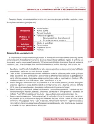 CURSO BÁSICO DE FORMACIÓN CONTINUA:
                              Relevancia de la profesión docente en la escuela del nuevo milenio




     Favorecen diversas intervenciones e interacciones entre alumnos, docentes, contenidos y contextos a través
de las plataformas tecnológicas (portales).


                                         •	   Alumno-profesor
                    Interacciones        •	   Alumno-alumno
                                         •	   Alumnos-tecnología
                                         •	   Planeaciones sugeridas:
                   Modelo de uso
                                                  •	 Estructuradas (inicio-desarrollo-cierre).
                     didáctico
                                                  •	 Por sesión, secuencia o proyecto.
                                     •	 Objetos de aprendizaje
                    Materiales
                                     •	 Planes de clase
                Educativos Digitales
                                     •	 Sugerencias de uso
                      (MED)
                                     •	 Reactivos
Componente de acompañamiento

    El componente de acompañamiento incluye una serie de acciones encaminadas a la formación inicial y asesoría
permanente con la finalidad de favorecer en los docentes el desarrollo de habilidades digitales de tal forma que
lleguen a ser usuarios frecuentes y eficaces de las TIC, tanto en su ámbito laboral como en el desarrollo profesional      117
y personal, y que a la vez promuevan estas mismas habilidades en los alumnos a su cargo. Tales acciones son:

•	 Capacitación inicial. Tiene la finalidad de formar a los docentes y directivos en los conocimientos y habilidades
     necesarios para realizar sus funciones dentro del proyecto.
•	   Cursos en línea. Son alternativas de formación mediante las cuales los profesores pueden recibir ayuda para
     utilizar los sistemas de la estrategia HDT, considerando las diferentes necesidades de los participantes en
     cuanto a tiempos, espacios, distancias y desplazamientos. Estas ayudas se encontrarán en el sistema HDT y
     estarán organizadas en forma didáctica para guiar a los profesores en su uso.
•	   Asesoría pedagógica permanente. Sobre el uso educativo de las herramientas, sistemas y recursos del proyecto,
     así como la organización escolar. Se ofrecerá tanto en forma presencial como a distancia, por medio del Portal
     HDT, la mesa de ayuda pedagógica y algunos otros medios que se ofrezcan a nivel estatal.
•	   Asesoría tecnológica permanente. Sobre el funcionamiento y mantenimiento preventivo y correctivo del equi-
     pamiento tecnológico: hardware, software y conectividad. Se ofrecerá en forma presencial y a distancia por
     medio del Portal HDT, la mesa de ayuda tecnológica y algunos otros medios que se destinen para ello.
•	   Redes sociales de conocimiento. Conformadas a través de medios tecnológicos de comunicación, con la inter-
     vención de las figuras participantes en el programa –docentes, directivos, alumnos y padres de familia– que se
     comunicarán con sus pares al interior y fuera de la escuela, intercambiando información y experiencias sobre su
     intervención en el programa, sobre logros y formas de organización escolar, entre otros temas que favorezcan
     su formación y el mejor aprovechamiento del programa.




                                                         Dirección General de Formación Continua de Maestros en Servicio
 