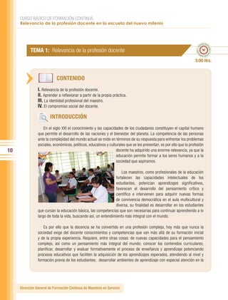 CURSO BÁSICO DE FORMACIÓN CONTINUA:
     Relevancia de la profesión docente en la escuela del nuevo milenio



                                                                                                                              po esti
                                                                                                                            em




                                                                                                                                    ma
                                                                                                                       ado • ti
           TEMA 1: Relevancia de la profesión docente




                                                                                                                                      do • tie
                                                                                                                      m
                                                                                                                             mp
                                                                                                                               o esti


                                                                                                                     5:00 Hrs.


                            CONTENIDO
                I. Relevancia de la profesión docente.
                II. Aprender a reflexionar a partir de la propia práctica.
                III. La identidad profesional del maestro.
                IV. El compromiso social del docente.

                        INTRODUCCIÓN
                   En el siglo XXI el conocimiento y las capacidades de los ciudadanos constituyen el capital humano
                que permite el desarrollo de las naciones y el bienestar del planeta. La competencia de las personas
                ante la complejidad del mundo actual se mide en términos de su respuesta para enfrentar los problemas
                sociales, económicos, políticos, educativos y culturales que se les presentan, es por ello que la profesión
10                                                                docente ha adquirido una enorme relevancia, ya que la
                                                                  educación permite formar a los seres humanos y a la
                                                                  sociedad que aspiramos.

                                                                    Los maestros, como profesionales de la educación
                                                                fortalecen las capacidades intelectuales de los
                                                                estudiantes, potencian aprendizajes significativos,
                                                                favorecen el desarrollo del pensamiento crítico y
                                                                científico e intervienen para adquirir nuevas formas
                                                                de convivencia democrática en el aula multicultural y
                                                                diversa, su finalidad es desarrollar en los estudiantes
                que cursan la educación básica, las competencias que son necesarias para continuar aprendiendo a lo
                largo de toda la vida, buscando así, un entendimiento más integral con el mundo.

                   Es por ello que la docencia se ha convertido en una profesión compleja, hoy más que nunca la
                sociedad exige del docente conocimientos y competencias que van más allá de su formación inicial
                y de la propia experiencia. Requiere, entre otras cosas: de nuevas capacidades para el pensamiento
                complejo, así como un pensamiento más integral del mundo; conocer los contenidos curriculares;
                planificar, desarrollar y evaluar formativamente el proceso de enseñanza y aprendizaje potenciando
                procesos educativos que faciliten la adquisición de los aprendizajes esperados, atendiendo al nivel y
                formación previa de los estudiantes; desarrollar ambientes de aprendizaje con especial atención en la




     Dirección General de Formación Continua de Maestros en Servicio
 
