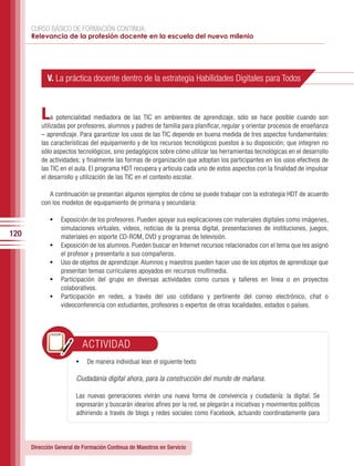 CURSO BÁSICO DE FORMACIÓN CONTINUA:
      Relevancia de la profesión docente en la escuela del nuevo milenio




            V. La práctica docente dentro de la estrategia Habilidades Digitales para Todos



          L   a potencialidad mediadora de las TIC en ambientes de aprendizaje, sólo se hace posible cuando son
          utilizadas por profesores, alumnos y padres de familia para planificar, regular y orientar procesos de enseñanza
          – aprendizaje. Para garantizar los usos de las TIC depende en buena medida de tres aspectos fundamentales:
          las características del equipamiento y de los recursos tecnológicos puestos a su disposición; que integren no
          sólo aspectos tecnológicos, sino pedagógicos sobre cómo utilizar las herramientas tecnológicas en el desarrollo
          de actividades; y finalmente las formas de organización que adoptan los participantes en los usos efectivos de
          las TIC en el aula. El programa HDT recupera y articula cada uno de estos aspectos con la finalidad de impulsar
          el desarrollo y utilización de las TIC en el contexto escolar.

             A continuación se presentan algunos ejemplos de cómo se puede trabajar con la estrategia HDT de acuerdo
          con los modelos de equipamiento de primaria y secundaria:

              •	 Exposición de los profesores. Pueden apoyar sus explicaciones con materiales digitales como imágenes,
                   simulaciones virtuales, videos, noticias de la prensa digital, presentaciones de instituciones, juegos,
120                materiales en soporte CD-ROM, DVD y programas de televisión.
              •	   Exposición de los alumnos. Pueden buscar en Internet recursos relacionados con el tema que les asignó
                   el profesor y presentarlo a sus compañeros.
              •	   Uso de objetos de aprendizaje: Alumnos y maestros pueden hacer uso de los objetos de aprendizaje que
                   presentan temas curriculares apoyados en recursos multimedia.
              •	   Participación del grupo en diversas actividades como cursos y talleres en línea o en proyectos
                   colaborativos.
              •	   Participación en redes, a través del uso cotidiano y pertinente del correo electrónico, chat o
                   videoconferencia con estudiantes, profesores o expertos de otras localidades, estados o países.




                           ACTIVIDAD
                        •	 De manera individual lean el siguiente texto

                        Ciudadanía digital ahora, para la construcción del mundo de mañana.

                        Las nuevas generaciones vivirán una nueva forma de convivencia y ciudadanía: la digital. Se
                        expresarán y buscarán idearios afines por la red, se plegarán a iniciativas y movimientos políticos
                        adhiriendo a través de blogs y redes sociales como Facebook, actuando coordinadamente para




      Dirección General de Formación Continua de Maestros en Servicio
 