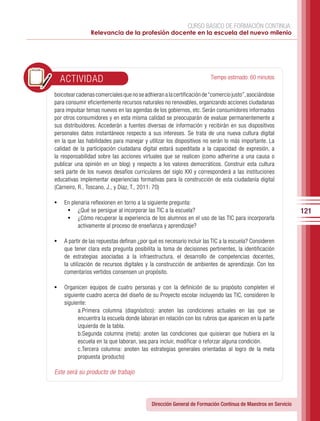 CURSO BÁSICO DE FORMACIÓN CONTINUA:
                Relevancia de la profesión docente en la escuela del nuevo milenio




  ACTIVIDAD                                                            Tiempo estimado: 60 minutos

boicotear cadenas comerciales que no se adhieran a la certificación de “comercio justo”, asociándose
para consumir eficientemente recursos naturales no renovables, organizando acciones ciudadanas
para impulsar temas nuevos en las agendas de los gobiernos, etc. Serán consumidores informados
por otros consumidores y en esta misma calidad se preocuparán de evaluar permanentemente a
sus distribuidores. Accederán a fuentes diversas de información y recibirán en sus dispositivos
personales datos instantáneos respecto a sus intereses. Se trata de una nueva cultura digital
en la que las habilidades para manejar y utilizar los dispositivos no serán lo más importante. La
calidad de la participación ciudadana digital estará supeditada a la capacidad de expresión, a
la responsabilidad sobre las acciones virtuales que se realicen (como adherirse a una causa o
publicar una opinión en un blog) y respecto a los valores democráticos. Construir esta cultura
será parte de los nuevos desafíos curriculares del siglo XXI y corresponderá a las instituciones
educativas implementar experiencias formativas para la construcción de esta ciudadanía digital
(Carneiro, R., Toscano, J., y Díaz, T., 2011: 70)

•	 En plenaria reflexionen en torno a la siguiente pregunta:
    •	 ¿Qué se persigue al incorporar las TIC a la escuela?                                                   121
    •	 ¿Cómo recuperar la experiencia de los alumnos en el uso de las TIC para incorporarla
          activamente al proceso de enseñanza y aprendizaje?

•	 A partir de las repuestas definan ¿por qué es necesario incluir las TIC a la escuela? Consideren
    que tener clara esta pregunta posibilita la toma de decisiones pertinentes, la identificación
    de estrategias asociadas a la infraestructura, el desarrollo de competencias docentes,
    la utilización de recursos digitales y la construcción de ambientes de aprendizaje. Con los
    comentarios vertidos consensen un propósito.

•	 Organicen equipos de cuatro personas y con la definición de su propósito completen el
    siguiente cuadro acerca del diseño de su Proyecto escolar incluyendo las TIC, consideren lo
    siguiente:
          a.Primera columna (diagnóstico): anoten las condiciones actuales en las que se
          encuentra la escuela donde laboran en relación con los rubros que aparecen en la parte
          izquierda de la tabla.
          b.Segunda columna (meta): anoten las condiciones que quisieran que hubiera en la
          escuela en la que laboran, sea para incluir, modificar o reforzar alguna condición.
          c.Tercera columna: anoten las estrategias generales orientadas al logro de la meta
          propuesta (producto)

Este será su producto de trabajo



                                            Dirección General de Formación Continua de Maestros en Servicio
 