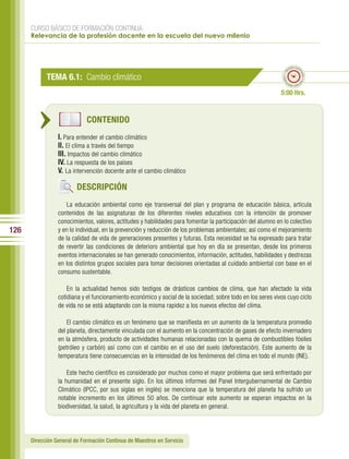 CURSO BÁSICO DE FORMACIÓN CONTINUA:
      Relevancia de la profesión docente en la escuela del nuevo milenio



                                                                                                                     po esti
                                                                                                                   em




                                                                                                                           ma
                                                                                                              ado • ti
            TEMA 6.1: Cambio climático




                                                                                                                             do • tie
                                                                                                             m
                                                                                                                    mp
                                                                                                                      o esti


                                                                                                             5:00 Hrs.


                             CONTENIDO
                 I. Para entender el cambio climático
                 II. El clima a través del tiempo
                 III. Impactos del cambio climático
                 IV. La respuesta de los países
                 V. La intervención docente ante el cambio climático

                         DESCRIPCIÓN
                     La educación ambiental como eje transversal del plan y programa de educación básica, articula
                 contenidos de las asignaturas de los diferentes niveles educativos con la intención de promover
                 conocimientos, valores, actitudes y habilidades para fomentar la participación del alumno en lo colectivo
126              y en lo individual, en la prevención y reducción de los problemas ambientales; así como el mejoramiento
                 de la calidad de vida de generaciones presentes y futuras. Esta necesidad se ha expresado para tratar
                 de revertir las condiciones de deterioro ambiental que hoy en día se presentan, desde los primeros
                 eventos internacionales se han generado conocimientos, información, actitudes, habilidades y destrezas
                 en los distintos grupos sociales para tomar decisiones orientadas al cuidado ambiental con base en el
                 consumo sustentable.

                     En la actualidad hemos sido testigos de drásticos cambios de clima, que han afectado la vida
                 cotidiana y el funcionamiento económico y social de la sociedad; sobre todo en los seres vivos cuyo ciclo
                 de vida no se está adaptando con la misma rapidez a los nuevos efectos del clima.

                     El cambio climático es un fenómeno que se manifiesta en un aumento de la temperatura promedio
                 del planeta, directamente vinculada con el aumento en la concentración de gases de efecto invernadero
                 en la atmósfera, producto de actividades humanas relacionadas con la quema de combustibles fósiles
                 (petróleo y carbón) así como con el cambio en el uso del suelo (deforestación). Este aumento de la
                 temperatura tiene consecuencias en la intensidad de los fenómenos del clima en todo el mundo (INE).

                     Este hecho científico es considerado por muchos como el mayor problema que será enfrentado por
                 la humanidad en el presente siglo. En los últimos informes del Panel Intergubernamental de Cambio
                 Climático (IPCC, por sus siglas en inglés) se menciona que la temperatura del planeta ha sufrido un
                 notable incremento en los últimos 50 años. De continuar este aumento se esperan impactos en la
                 biodiversidad, la salud, la agricultura y la vida del planeta en general.




      Dirección General de Formación Continua de Maestros en Servicio
 