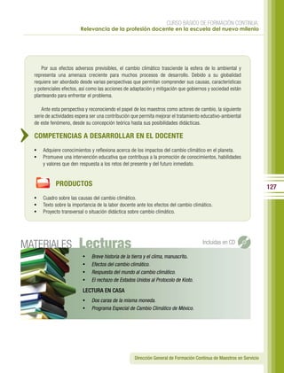 CURSO BÁSICO DE FORMACIÓN CONTINUA:
                         Relevancia de la profesión docente en la escuela del nuevo milenio




     Por sus efectos adversos previsibles, el cambio climático trasciende la esfera de lo ambiental y
  representa una amenaza creciente para muchos procesos de desarrollo. Debido a su globalidad
  requiere ser abordado desde varias perspectivas que permitan comprender sus causas, características
  y potenciales efectos, así como las acciones de adaptación y mitigación que gobiernos y sociedad están
  planteando para enfrentar el problema.

      Ante esta perspectiva y reconociendo el papel de los maestros como actores de cambio, la siguiente
  serie de actividades espera ser una contribución que permita mejorar el tratamiento educativo-ambiental
  de este fenómeno, desde su concepción teórica hasta sus posibilidades didácticas.

  COMPETENCIAS A DESARROLLAR EN EL DOCENTE
  •	 Adquiere conocimientos y reflexiona acerca de los impactos del cambio climático en el planeta.
  •	 Promueve una intervención educativa que contribuya a la promoción de conocimientos, habilidades
      y valores que den respuesta a los retos del presente y del futuro inmediato.


            PRODUCTOS                                                                                                 127
  •	 Cuadro sobre las causas del cambio climático.
  •	 Texto sobre la importancia de la labor docente ante los efectos del cambio climático.
  •	 Proyecto transversal o situación didáctica sobre cambio climático.




MATERIALES              Lecturas                                                      Incluidas en CD

                          •	   Breve historia de la tierra y el clima, manuscrito.
                          •	   Efectos del cambio climático.
                          •	   Respuesta del mundo al cambio climático.
                          •	   El rechazo de Estados Unidos al Protocolo de Kioto.
                          LECTURA EN CASA
                          •	 Dos caras de la misma moneda.
                          •	 Programa Especial de Cambio Climático de México.




                                                    Dirección General de Formación Continua de Maestros en Servicio
 