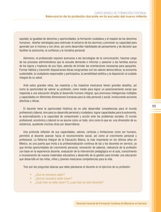 CURSO BÁSICO DE FORMACIÓN CONTINUA:
                        Relevancia de la profesión docente en la escuela del nuevo milenio




equidad, la igualdad de derechos y oportunidades, la formación ciudadana y el respeto de los derechos
humanos; diseñar estrategias para estimular el esfuerzo de los alumnos y promover su capacidad para
aprender por sí mismos y con otros, así como desarrollar habilidades de pensamiento y de decisión que
faciliten la autonomía, la confianza y la iniciativa personal.

    Asimismo, el profesorado requiere acercarse a las tecnologías de la comunicación; hacerse cargo
de los procesos administrativos que la escuela demanda e informar y asesorar a las familias acerca
de los logros y tropiezos de sus hijos, además de brindar las orientaciones necesarias para apoyarles.
Formar hábitos y transmitir disposiciones éticas congruentes con los valores democráticos, la economía
sustentable, la ciudadanía responsable y participativa, la sensibilidad estética y la disposición al cuidado
integral de su salud.

    Ante estos grandes retos, las maestras y los maestros mexicanos tienen grandes desafíos, así
como la oportunidad de valorar su profesión, como medio para lograr un posicionamiento social que
responda a una educación dirigida al desarrollo humano integral, que promueva inteligencias múltiples
y capacidades en diferentes dimensiones humanas para la vida personal y social, involucrando acciones
afectivas y éticas.
                                                                                                                      11
    El docente tiene la oportunidad histórica de no sólo desarrollar competencias para el mundo
profesional y laboral, sino para su desarrollo personal y ciudadano; lograr capacidades para la autonomía,
la autorrealización y la capacidad de comprensión y acción ante los problemas sociales. El mundo
profesional, económico y laboral no se asume como un todo, sino como lo que es: una dimensión de su
existencia, quedando muchas otras por desarrollarse.

    Una profunda reflexión de sus capacidades, valores, certezas y limitaciones como ser humano,
permitirá al docente avanzar hacia el reconocimiento social, así como al crecimiento personal y
profesional. La Reforma Integral de la Educación Básica, la más importante en los últimos años en
México, es una puerta que invita a la profesionalización continua de las y los docentes en servicio, ya
que brinda oportunidades de crecimiento personal, renovación de saberes, relevancia de la profesión
con base en la experiencia docente, evaluación de la intervención pedagógica en el aula, conocimiento
e incorporación de nuevos materiales educativos y desarrollo de la gestión para brindar una educación
que desarrolle en las niñas, niños y jóvenes mexicanos competencias para la vida.

   Tres son las preguntas básicas que debe plantearse el docente en el ejercicio de su profesión:

         •	 ¿Qué es necesario saber?
         •	 ¿Qué es necesario saber hacer?
         •	 ¿Cuán bien se debe hacer? O ¿cuán bien se está haciendo?




                                                    Dirección General de Formación Continua de Maestros en Servicio
 