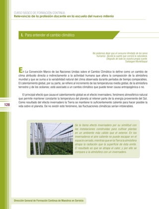 CURSO BÁSICO DE FORMACIÓN CONTINUA:
      Relevancia de la profesión docente en la escuela del nuevo milenio




            I. Para entender el cambio climático



                                                                            No podemos dejar que el consumo ilimitado de los seres
                                                                               humanos decida la suerte que correrá la naturaleza.
                                                                                        Después de todo es nuestra propia suerte.
                                                                                                          Tsetsegee Munkhbayar


          E   n La Convención Marco de las Naciones Unidas sobre el Cambio Climático lo define como un cambio de
          clima atribuido directa o indirectamente a la actividad humana que altera la composición de la atmósfera
          mundial y que se suma a la variabilidad natural del clima observada durante períodos de tiempo comparables.
          El calentamiento global, por su parte, se refiere al incremento de las temperaturas media global, de la atmósfera
          terrestre y de los océanos; está asociado a un cambio climático que puede tener causa antropogénica o no.

             El principal efecto que causa el calentamiento global es el efecto invernadero, fenómeno atmosférico natural
          que permite mantener constante la temperatura del planeta al retener parte de la energía proveniente del Sol.
          Como resultado del efecto invernadero la Tierra se mantiene lo suficientemente caliente para hacer posible la
128       vida sobre el planeta. De no existir este fenómeno, las fluctuaciones climáticas serían intolerables.




                                                             Se le llama efecto invernadero por su similitud con
                                                             las instalaciones construidas para cultivar plantas
                                                             en un ambiente más cálido que el exterior. En los
                                                             invernaderos el aire caliente no puede escapar en el
                                                             espacio cerrado, mientras que en la Tierra la atmósfera
                                                             atrapa la radiación que la superficie de ésta emite.
                                                             El resultado es que se atrapa el calor, y por ello se
                                                             compara a la atmósfera con un invernadero.




      Dirección General de Formación Continua de Maestros en Servicio
 