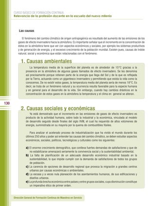 CURSO BÁSICO DE FORMACIÓN CONTINUA:
      Relevancia de la profesión docente en la escuela del nuevo milenio




          Las causas

             El fenómeno del cambio climático de origen antropogénico es resultado del aumento de las emisiones de los
          gases de efecto invernadero hacia la atmósfera. Es importante señalar que el incremento en la concentración de
          éstos en la atmósfera tiene que ver con aspectos económicos y sociales, por ejemplo los sistemas productivos
          y de generación de energía, y el excesivo crecimiento de la población mundial. Existen pues, causas de índole
          natural, social y económica que están relacionadas con el fenómeno.

            1. Causas ambientales
                     La temperatura media de la superficie del planeta es de alrededor de 15°C gracias a la
                 presencia en la atmósfera de algunos gases llamados de efecto invernadero. Se les denomina
                 así precisamente porque retienen parte de la energía que llega del Sol y de la que es reflejada
                 por la Tierra, actuando como un gigantesco invernadero y permitiendo que exista la vida como la
                 conocemos. De no existir estos gases, la temperatura media del planeta sería de menos 18°C. Es
                 decir, se trata de un fenómeno natural y su ocurrencia resulta favorable para la especie humana
                 y en general para el desarrollo de la vida. Sin embargo, cuando hay cambios drásticos en la
                 concentración de estos gases en la atmósfera la temperatura y el clima en general se alteran.


130
            2. Causas sociales y económicas
                    Ya está demostrado que el incremento en las emisiones de gases de efecto invernadero es
                 producto de la actividad humana, sobre todo la industrial y la económica, vinculada al modelo
                 de desarrollo seguido desde finales del siglo XVIII, el cual ha requerido de altos volúmenes de
                 energía, suministrada en su mayoría por la quema de combustibles fósiles.

                     Para analizar el acelerado proceso de industrialización que ha vivido el mundo durante los
                 últimos 250 años y poder así entender las causas del cambio climático, se deben estudiar aspectos
                 económicos, sociales, políticos, tecnológicos y culturales como los siguientes:

                 a) El enorme crecimiento demográfico, que conlleva fuertes demandas de satisfactores y que de
                    no estabilizarse amenazará seriamente la convivencia social y la sustentabilidad ambiental.
                 b) La falta de planificación de un adecuado desarrollo económico industrial basado en la
                    sustentabilidad, lo que impide cumplir con la demanda de satisfactores de todos los grupos
                    de población.
                 c) La carencia de opciones de desarrollo regional que provoca la migración a grandes centros
                    urbanos por causas económicas o ambientales.
                 d) La escasa y a veces nula planeación de los asentamientos humanos, de sus edificaciones y
                    diseños urbanos.
                 e) La profunda brecha económica entre países y entre grupos sociales, cuya disminución constituye
                    un imperativo ético de primer orden.



      Dirección General de Formación Continua de Maestros en Servicio
 