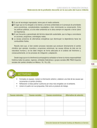 CURSO BÁSICO DE FORMACIÓN CONTINUA:
                        Relevancia de la profesión docente en la escuela del nuevo milenio




  f) El uso de tecnología inapropiada, lesiva para el medio ambiente.
  g) El lugar que se ha otorgado a los bienes y servicios ambientales en la jerarquía de prioridades
     socio-económicas, considerándolos inacabables o bien minimizando su conservación. Entre
     las políticas públicas, a la de orden ambiental se le ubica siempre en segundo o tercer plano
     de importancia.
  h) El uso frecuente y generalizado del término desarrollo sustentable, que no llega a concretarse
     en acciones, programas y estrategias reales.
  i) La escasa presencia de alternativas energéticas que disminuyan la dependencia hacia los
     combustibles fósiles.

      Resulta claro que, si bien existen procesos naturales que producen directamente el cambio
  climático (por ejemplo, incendios y erupciones volcánicas), las causas últimas de éste son de
  naturaleza humana y se les debe integrar de forma adecuada en el análisis del fenómeno y,
  consecuentemente, en los procesos de mitigación y adaptación.

      Desde luego que en la interferencia antropogénica señalada no tienen la misma responsabilidad
  histórica todos los países, regiones, entidades federativas o grupos sociales (INE-PNUD Impactos
  sociales del cambio climático en México: 18, 19 y 20).
                                                                                                                    131



           ACTIVIDAD
        •	 Formados en equipos, revisen la información anterior y elaboren una lista de las causas que
           incrementan el cambio climático.
        •	 Reflexionen si éstas podrían sustituirse por otras más amigables con el ambiente.
        •	 Llenen el cuadro con sus propuestas. Éste será un producto de trabajo.



Causas naturales          Causas sociales          Causas económicas           Alternativa de solución




                                                  Dirección General de Formación Continua de Maestros en Servicio
 