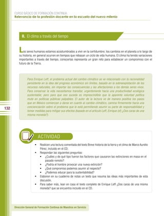CURSO BÁSICO DE FORMACIÓN CONTINUA:
      Relevancia de la profesión docente en la escuela del nuevo milenio




            II. El clima a través del tiempo


          L   os seres humanos estamos acostumbrados a vivir en la certidumbre; los cambios en el planeta a lo largo de
          su historia, en general ocurren en tiempos que rebasan un ciclo de vida humana. El clima ha tenido variaciones
          importantes a través del tiempo, conocerlas representa un gran reto para establecer un compromiso con el
          futuro de la Tierra.




                 Para Enrique Leff, el problema actual del cambio climático se ve relacionado con la racionalidad
                 persistente en la idea del progreso económico sin límites, basado en la sobreexplotación de los
                 recursos naturales, sin importar las consecuencias y las afectaciones a los demás seres vivos.
                 Para conservar la vida necesitamos transitar, urgentemente hacia una productividad ecológica
                 sustentable; pero para que eso suceda es imprescindible que la aparente voluntad política
                 mute en políticas públicas palpables. El autor de la lectura ve de manera positiva los pasos
                 que en México comienzan a darse en cuanto al cambio climático, camina firmemente hacia una
                 concienciación sobre el problema que le está permitiendo asumir su parte de responsabilidad y
132
                 tomar medidas para mitigar sus efectos (basado en el artículo Leff, Enrique (sf) ¿Dos caras de una
                 misma moneda?).




                          ACTIVIDAD
                        •	 Realicen una lectura comentada del texto Breve historia de la tierra y el clima de Marco Aurelio
                           Pérez, incluido en el CD.
                        •	 Respondan las siguientes preguntas:
                           •	 ¿Cuáles y de qué tipo fueron los factores que causaron las extinciones en masa en el
                               pasado remoto?
                           •	 ¿Podría el hombre provocar una nueva extinción?
                           •	 ¿Qué compromiso podemos asumir al respecto?
                           •	 ¿Podemos educar para la sustentabilidad?
                        •	 Elaboren en su cuaderno de notas un texto que resuma las ideas más importantes de esta
                           discusión.
                        •	 Para saber más, lean en casa el texto completo de Enrique Leff ¿Dos caras de una misma
                           moneda? que se encuentra incluido en el CD.




      Dirección General de Formación Continua de Maestros en Servicio
 