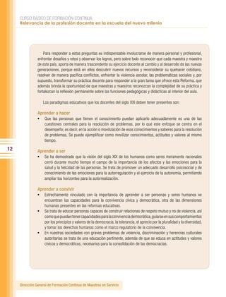CURSO BÁSICO DE FORMACIÓN CONTINUA:
     Relevancia de la profesión docente en la escuela del nuevo milenio




                    Para responder a estas preguntas es indispensable involucrarse de manera personal y profesional,
                enfrentar desafíos y retos y observar los logros, pero sobre todo reconocer que cada maestra y maestro
                de este país, aporta de manera trascendente su ejercicio docente al cambio y al desarrollo de las nuevas
                generaciones, porque está en ellos descubrir nuevos recursos y reconsiderar su quehacer cotidiano,
                resolver de manera pacífica conflictos, enfrentar la violencia escolar, las problemáticas sociales y, por
                supuesto, transformar su práctica docente para responder a la gran tarea que ofrece esta Reforma, que
                además brinda la oportunidad de que maestras y maestros reconozcan la complejidad de su práctica y
                fortalezcan la reflexión permanente sobre las funciones pedagógicas y didácticas al interior del aula.

                   Los paradigmas educativos que los docentes del siglo XXI deben tener presentes son:

                Aprender a hacer
                •	 Que las personas que tienen el conocimiento puedan aplicarlo adecuadamente es una de las
                    cuestiones centrales para la resolución de problemas, por lo que este enfoque se centra en el
                    desempeño; es decir, en la acción o movilización de esos conocimientos y saberes para la resolución
                    de problemas. Se puede ejemplificar como movilizar conocimientos, actitudes y valores al mismo
                    tiempo.

12              Aprender a ser
                •	 Se ha demostrado que la visión del siglo XIX de los humanos como seres meramente racionales
                    cerró durante mucho tiempo el campo de la importancia de los afectos y las emociones para la
                    salud y la felicidad de las personas. Se trata de promover un adecuado desarrollo psicosocial y de
                    conocimiento de las emociones para la autorregulación y el ejercicio de la autonomía, permitiendo
                    ampliar los horizontes para la autorrealización.

                Aprender a convivir
                •	 Estrechamente vinculado con la importancia de aprender a ser personas y seres humanos se
                   encuentran las capacidades para la convivencia cívica y democrática, otra de las dimensiones
                   humanas presentes en las reformas educativas.
                •	 Se trata de educar personas capaces de construir relaciones de respeto mutuo y no de violencia, así
                   como que puedan tener capacidades para la convivencia democrática, guiarse en sus comportamientos
                   por los principios y valores de la democracia, la tolerancia, el aprecio por la pluralidad y la diversidad,
                   y tomar los derechos humanos como el marco regulatorio de la convivencia.
                •	 En nuestras sociedades con graves problemas de violencia, discriminación y herencias culturales
                   autoritarias se trata de una educación pertinente, además de que se educa en actitudes y valores
                   cívicos y democráticos, necesarios para la consolidación de las democracias.




     Dirección General de Formación Continua de Maestros en Servicio
 