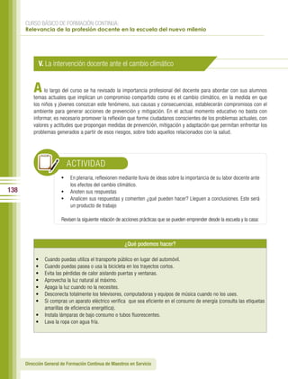 CURSO BÁSICO DE FORMACIÓN CONTINUA:
      Relevancia de la profesión docente en la escuela del nuevo milenio




            V. La intervención docente ante el cambio climático


          A    lo largo del curso se ha revisado la importancia profesional del docente para abordar con sus alumnos
          temas actuales que implican un compromiso compartido como es el cambio climático, en la medida en que
          los niños y jóvenes conozcan este fenómeno, sus causas y consecuencias, establecerán compromisos con el
          ambiente para generar acciones de prevención y mitigación. En el actual momento educativo no basta con
          informar, es necesario promover la reflexión que forme ciudadanos conscientes de los problemas actuales, con
          valores y actitudes que propongan medidas de prevención, mitigación y adaptación que permitan enfrentar los
          problemas generados a partir de esos riesgos, sobre todo aquellos relacionados con la salud.




                          ACTIVIDAD
                        •	 En plenaria, reflexionen mediante lluvia de ideas sobre la importancia de su labor docente ante
                            los efectos del cambio climático.
138                     •	 Anoten sus respuestas
                        •	 Analicen sus respuestas y comenten ¿qué pueden hacer? Lleguen a conclusiones. Este será
                            un producto de trabajo

                        Revisen la siguiente relación de acciones prácticas que se pueden emprender desde la escuela y la casa:



                                                        ¿Qué podemos hacer?

           •   Cuando puedas utiliza el transporte público en lugar del automóvil.
           •   Cuando puedas pasea o usa la bicicleta en los trayectos cortos.
           •   Evita las pérdidas de calor aislando puertas y ventanas.
           •   Aprovecha la luz natural al máximo.
           •   Apaga la luz cuando no la necesites.
           •   Desconecta totalmente los televisores, computadoras y equipos de música cuando no los uses.
           •   Si compras un aparato eléctrico verifica que sea eficiente en el consumo de energía (consulta las etiquetas
               amarillas de eficiencia energética).
           •   Instala lámparas de bajo consumo o tubos fluorescentes.
           •   Lava la ropa con agua fría.




      Dirección General de Formación Continua de Maestros en Servicio
 