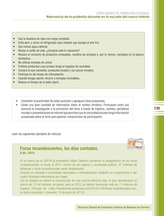 CURSO BÁSICO DE FORMACIÓN CONTINUA:
                             Relevancia de la profesión docente en la escuela del nuevo milenio




•    Usa la lavadora de ropa con carga completa.
•    Evita abrir y cerrar el refrigerador para impedir que escape el aire frío.
•    Usa menos agua caliente.
•    Revisa tu estilo de vida. ¿Compras sólo lo necesario?
•    Reduce el consumo de productos envasados, reutiliza los envases o, por lo menos, recíclalos en la basura
     doméstica.
•    No utilices envases de unicel.
•    Prefiere productos cuyo envase tenga el logotipo de reciclable.
•    Compra lo que necesites, productos locales y con pocos envases.
•    Participa en las tareas de reforestación.
•    Cuando tengas opción recurre a energías renovables.
•    Reduce el tiempo de tu baño diario.




    •	 Comenten la practicidad de estas acciones y agreguen otras propuestas.
    •	 Existe una gran cantidad de información sobre el cambio climático. Promuevan entre sus
        alumnos la investigación y la promoción del tema a través de trípticos, carteles, periódicos                      139
        murales o presentaciones en Internet que permitan que la comunidad escolar tenga información
        actualizada sobre el tema para generar compromisos de participación.




Lean los siguientes ejemplos de noticias:
                                                                                                        per iod ico




       Focos incandescentes, los días contados.
       8 dic. 2010

       En el marco de la COP16 el presidente Felipe Calderón sentenció la desaparición de los focos
       incandescentes, la fecha el 2014. Dentro de los hogares y alumbrado público, 47 millones de
       lámparas y focos incandescentes serán remplazados.
       Durante un mensaje a periodistas nacionales e internacionales Calderón se comprometió a dar
       cuatro lámparas ahorradoras por hogar.
       Con la medida se evitará la construcción de una central eléctrica más, lo que representará un
       ahorro de 13 mil millones de pesos, para el 2012 se habrán favorecido más de 11 millones de
       hogares (Tomado de <http://frenteverde.wordpress.com/2010/12/8/focos-incandecentes-con-
       la-fecha-marcada/> [consulta: 13 de junio de 2011]).



                                                        Dirección General de Formación Continua de Maestros en Servicio
 