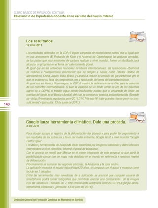 CURSO BÁSICO DE FORMACIÓN CONTINUA:
      Relevancia de la profesión docente en la escuela del nuevo milenio




                                                                                                              per iod ico




                 Los resultados
                 17 ene. 2011

                 Los resultados obtenidos en la COP16 siguen cargados de escepticismo puesto que al igual que
                 en sus antecesores (El Protocolo de Kioto y el Acuerdo de Copenhague) las posturas cerradas,
                 de los países que más emisiones de carbono realizan a nivel mundial, fueron un obstáculo para
                 alcanzar un progreso en el tema del calentamiento global.
                 Al igual que en las anteriores reuniones de líderes internacionales, las resoluciones obtenidas
                 se reducen a “compromisos voluntarios” que no obligan a países como Estados Unidos de
                 Norteamérica, China, Japón, India, Brasil, y Canadá a reducir su emisión de gas carbónico, por lo
                 que es evidente su falta de compromiso con la resolución del tema del cambio climático.
                 Al igual que en Kioto y Copenhague, la COP16 mostró la deficiencia de la ONU para la solución
                 de los conflictos internacionales. Sí bien la creación de un fondo verde es uno de los máximos
                 logros de la COP16 el trabajo sigue siendo insuficiente puesto que el encargado de llevar las
                 cuentas del fondo es el Banco Mundial, del cual se conoce su postura antiambientalista (Tomado
                 de <http://frenteverde.wordpress.com/2011/01/17/la-cop16-trajo-grandes-logros-pero-no-son-
                 suficientes/> [consulta: 13 de junio de 2011]).
140

                                                                                                              per iod ico




                 Google lanza herramienta climática. Dale una probada.
                 3 dic 2010

                 Para otorgar acceso al registro de la deforestación del planeta y para poder dar seguimiento a
                 los resultados de los esfuerzos a favor del medio ambiente, Google lanzó a nivel mundial “Google
                 Earth Engine”.
                 Los datos y herramientas de búsqueda están sostenidos por imágenes satelitales y datos oficiales
                 interpretados a nivel científico, informó el portal de búsqueda.
                 Con el anuncio se reveló que México es el primer integrante de este proyecto ya que abrió la
                 posibilidad de contar con un mapa más detallado en el mundo en referencia a nuestros niveles
                 de deforestación.
                 Próximamente se sumaran las regiones africanas, la Amazonia y la zona andina.
                 La aplicación muestra el estado natural hace 20 años, lo compara con el actual y muestra como
                 lucirán en 2 décadas.
                 Entre las herramientas más novedosas de la aplicación se anunció que cualquier usuario de
                 smartphones podrá tomar fotografías que permitirán realizar una comparación de la imagen
                 con las satelitales. (Tomado de < http://frenteverde.wordpress.com/2010/12/13/google-lanza-
                 herramienta-climatica/> [consulta: 13 de junio de 2011]).



      Dirección General de Formación Continua de Maestros en Servicio
 