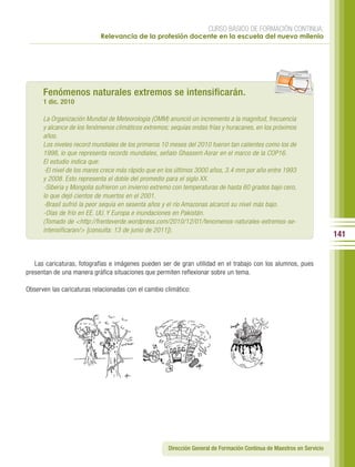 CURSO BÁSICO DE FORMACIÓN CONTINUA:
                            Relevancia de la profesión docente en la escuela del nuevo milenio




                                                                                                     per iod ico




      Fenómenos naturales extremos se intensificarán.
      1 dic. 2010

      La Organización Mundial de Meteorología (OMM) anunció un incremento a la magnitud, frecuencia
      y alcance de los fenómenos climáticos extremos; sequías ondas frías y huracanes, en los próximos
      años.
      Los niveles record mundiales de los primeros 10 meses del 2010 fueron tan calientes como los de
      1998, lo que representa records mundiales, señalo Ghassem Asrar en el marco de la COP16.
      El estudio indica que:
      -El nivel de los mares crece más rápido que en los últimos 3000 años, 3.4 mm por año entre 1993
      y 2008. Esto representa el doble del promedio para el siglo XX.
      -Siberia y Mongolia sufrieron un invierno extremo con temperaturas de hasta 60 grados bajo cero,
      lo que dejó cientos de muertos en el 2001.
      -Brasil sufrió la peor sequía en sesenta años y el río Amazonas alcanzó su nivel más bajo.
      -Olas de frío en EE. UU. Y Europa e inundaciones en Pakistán.
      (Tomado de <http://frenteverde.wordpress.com/2010/12/01/fenomenos-naturales-extremos-se-
      intensificaran/> [consulta: 13 de junio de 2011]).
                                                                                                                       141


   Las caricaturas, fotografías e imágenes pueden ser de gran utilidad en el trabajo con los alumnos, pues
presentan de una manera gráfica situaciones que permiten reflexionar sobre un tema.

Observen las caricaturas relacionadas con el cambio climático:




                                                     Dirección General de Formación Continua de Maestros en Servicio
 