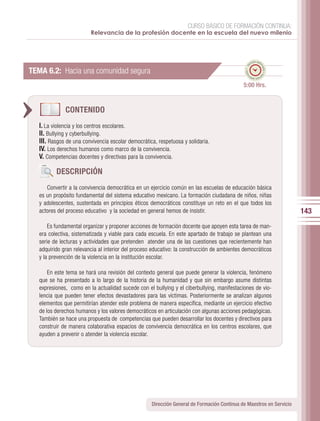 CURSO BÁSICO DE FORMACIÓN CONTINUA:
                         Relevancia de la profesión docente en la escuela del nuevo milenio



                                                                                                     po esti
                                                                                                   em




                                                                                                           ma
                                                                                              ado • ti
TEMA 6.2: Hacia una comunidad segura




                                                                                                             do • tie
                                                                                             m
                                                                                                    mp
                                                                                                      o esti


                                                                                             5:00 Hrs.


              CONTENIDO
   I. La violencia y los centros escolares.
   II. Bullying y cyberbullying.
   III. Rasgos de una convivencia escolar democrática, respetuosa y solidaria.
   IV. Los derechos humanos como marco de la convivencia.
   V. Competencias docentes y directivas para la convivencia.

          DESCRIPCIÓN
      Convertir a la convivencia democrática en un ejercicio común en las escuelas de educación básica
   es un propósito fundamental del sistema educativo mexicano. La formación ciudadana de niños, niñas
   y adolescentes, sustentada en principios éticos democráticos constituye un reto en el que todos los
   actores del proceso educativo y la sociedad en general hemos de insistir.                                            143
       Es fundamental organizar y proponer acciones de formación docente que apoyen esta tarea de man-
   era colectiva, sistematizada y viable para cada escuela. En este apartado de trabajo se plantean una
   serie de lecturas y actividades que pretenden atender una de las cuestiones que recientemente han
   adquirido gran relevancia al interior del proceso educativo: la construcción de ambientes democráticos
   y la prevención de la violencia en la institución escolar.

       En este tema se hará una revisión del contexto general que puede generar la violencia, fenómeno
   que se ha presentado a lo largo de la historia de la humanidad y que sin embargo asume distintas
   expresiones, como en la actualidad sucede con el bullying y el ciberbullying, manifestaciones de vio-
   lencia que pueden tener efectos devastadores para las víctimas. Posteriormente se analizan algunos
   elementos que permitirían atender este problema de manera específica, mediante un ejercicio efectivo
   de los derechos humanos y los valores democráticos en articulación con algunas acciones pedagógicas.
   También se hace una propuesta de competencias que pueden desarrollar los docentes y directivos para
   construir de manera colaborativa espacios de convivencia democrática en los centros escolares, que
   ayuden a prevenir o atender la violencia escolar.




                                                    Dirección General de Formación Continua de Maestros en Servicio
 