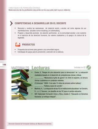 CURSO BÁSICO DE FORMACIÓN CONTINUA:
      Relevancia de la profesión docente en la escuela del nuevo milenio




               COMPETENCIAS A DESARROLLAR EN EL DOCENTE
               •	 Reconoce y analiza las expresiones de violencia social y escolar, así como algunas de sus
                   manifestaciones actuales como el bullying y el ciberbullying.
               •	 Propone y desarrolla acciones de atención pertinentes en la comunidad escolar y con sustento
                   en el ejercicio de los derechos humanos, los valores ciudadanos y el apego a la cultura de la
                   legalidad.


                         PRODUCTOS
               •	 Propuesta de acciones para generar una comunidad segura.
               •	 Estrategias de apoyo para la prevención y atención de la violencia.




144
          MATERIALES                   Lecturas                                                          Incluidas en CD

                                       •	 Conde,	S.	“Rasgos	de	una	educación	para	la	democracia”	en		La educación
                                            ciudadana basada en el desarrollo de competencias cívicas y éticas.
                                       •	   _________,	“Mexicanos	al	grito	de	guerra”	en	 Entre el espanto y la ternura.
                                            Formar ciudadanos en contextos violentos.
                                       •	   El Universal,	“CNDH:	3	de	cada	10	niños	de	primaria	sufren	bullyng”.
                                       •	   _________,	“Bullyng	causa	de	suicidio”.
                                       •	   Martínez,	H.,	“La	integración	de	las	TIC	en	instituciones	educativas”	en	Carneiro,	
                                            R. y J. C. Toscano, Los desafíos de las TIC para el cambio educativo.
                                       •	   SEP,	Diplomado	Formación	Cívica	y	Ética,	modulo	2:	“Educación	en	Derechos	
                                            Humanos:	un	enfoque	integral”.




      Dirección General de Formación Continua de Maestros en Servicio
 