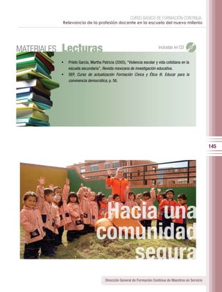 CURSO BÁSICO DE FORMACIÓN CONTINUA:
             Relevancia de la profesión docente en la escuela del nuevo milenio




MATERIALES   Lecturas                                                       Incluidas en CD


             •	 Prieto	García,	Martha	Patricia	(2005),	“Violencia	escolar	y	vida	cotidiana	en	la	
                escuela	secundaria”,	Revista mexicana de investigación educativa.
             •	 SEP, Curso de actualización Formación Cívica y Ética III. Educar para la
                convivencia democrática, p. 56.




                                                                                                           145




                                    Hacia una
                                   comunidad
                                      segura
                                         Dirección General de Formación Continua de Maestros en Servicio
 