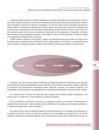 CURSO BÁSICO DE FORMACIÓN CONTINUA:
                             Relevancia de la profesión docente en la escuela del nuevo milenio




    La violencia implica siempre una relación inequitativa en el ejercicio del poder, que frecuentemente es física,
pero donde hay que reconocer la intervención de factores socioculturales que generan otros tipos de violencia
como la simbólica, emocional, económica o psicológica. Los informes sobre violencia elaborados por Naciones
Unidas, UNICEF y la Organización Mundial para la Salud, señalan que se trata de un fenómeno multicausal que
se produce por la articulación de diversos factores, dependiendo del tipo de violencia de que se trate. En el caso
de la violencia social, se señala que las condiciones detonantes son la inseguridad, el desempleo, la falta de
oportunidades, el acceso desigual a la justicia, la impunidad, el tráfico de armas pequeñas, el tráfico de drogas
y la fragmentación del tejido social, entre otras.
    La OMS señala la importancia de distinguir y explicar los diferentes factores que inciden en el ejercicio de
la violencia, para comprender cómo interactúan entre sí y poder analizar su influencia en el comportamiento (o
cómo aumentan el riesgo de cometer o padecer actos violentos). Para ello los clasifica en cuatro niveles:




             SOCIEDAD                  COMUNIDAD                 RELACIONES                INDIVIDUO                      147




   En el primer nivel se reconocen factores biológicos y de historia personal que influyen para que las personas
se conviertan en víctimas o perpetradores de actos violentos. Entre los factores que pueden medirse o rastrearse
se encuentran: las características demográficas (edad, educación, ingresos), los trastornos psíquicos o de
personalidad, las toxicomanías y los antecedentes de comportamientos agresivos o de haber sufrido maltrato.

   En el segundo nivel se ubican las relaciones más cercanas, como amigos, parejas, compañeros, y los
vínculos que se establezcan en estos espacios con prácticas violentas.

    En la comunidad se encuentran las escuelas, los espacios de trabajo y el vecindario. Para identificar las
características en este nivel, inciden variables como la movilidad en la residencia, la densidad de población o
la existencia de desempleo y tráfico de drogas.

    En el último nivel se tratan los factores relativos a la estructura general de la sociedad que contribuyen en
la creación de un clima a favor o en contra de la violencia, como la posibilidad de conseguir armas, las normas
sociales y culturales que incorporan aspectos como el derecho de los padres sobre el bienestar de los hijos, la



                                                        Dirección General de Formación Continua de Maestros en Servicio
 