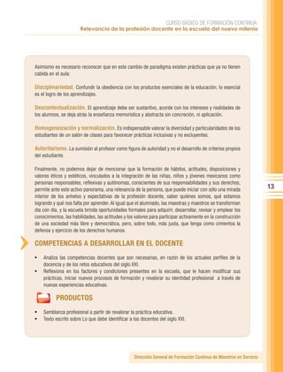 CURSO BÁSICO DE FORMACIÓN CONTINUA:
                       Relevancia de la profesión docente en la escuela del nuevo milenio




Asimismo es necesario reconocer que en este cambio de paradigma existen prácticas que ya no tienen
cabida en el aula:

Disciplinariedad. Confundir la obediencia con los productos esenciales de la educación; lo esencial
es el logro de los aprendizajes.

Descontextualización. El aprendizaje debe ser sustantivo, acorde con los intereses y realidades de
los alumnos, se deja atrás la enseñanza memorística y abstracta sin concreción, ni aplicación.

Homogeneización y normalización. Es indispensable valorar la diversidad y particularidades de los
estudiantes de un salón de clases para favorecer prácticas inclusivas y no excluyentes.

Autoritarismo. La sumisión al profesor como figura de autoridad y no el desarrollo de criterios propios
del estudiante.

Finalmente, no podemos dejar de mencionar que la formación de hábitos, actitudes, disposiciones y
valores éticos y estéticos, vinculados a la integración de las niñas, niños y jóvenes mexicanos como
personas responsables, reflexivas y autónomas, conscientes de sus responsabilidades y sus derechos,
permite ante este activo panorama, una relevancia de la persona, que puede iniciar con sólo una mirada               13
interior de los anhelos y expectativas de la profesión docente, saber quiénes somos, qué estamos
logrando y qué nos falta por aprender. Al igual que el alumnado, las maestras y maestros se transforman
día con día, y la escuela brinda oportunidades formales para adquirir, desarrollar, revisar y emplear los
conocimientos, las habilidades, las actitudes y los valores para participar activamente en la construcción
de una sociedad más libre y democrática, pero, sobre todo, más justa, que tenga como cimientos la
defensa y ejercicio de los derechos humanos.

COMPETENCIAS A DESARROLLAR EN EL DOCENTE
•	 Analiza las competencias docentes que son necesarias, en razón de los actuales perfiles de la
   docencia y de los retos educativos del siglo XXI.
•	 Reflexiona en los factores y condiciones presentes en la escuela, que le hacen modificar sus
   prácticas, iniciar nuevos procesos de formación y revalorar su identidad profesional a través de
   nuevas experiencias educativas.

           PRODUCTOS
•	 Semblanza profesional a partir de revalorar la práctica educativa.
•	 Texto escrito sobre Lo que debe identificar a los docentes del siglo XXI.




                                                   Dirección General de Formación Continua de Maestros en Servicio
 