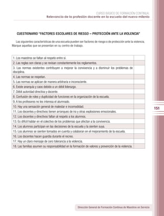 CURSO BÁSICO DE FORMACIÓN CONTINUA:
                             Relevancia de la profesión docente en la escuela del nuevo milenio




    CUESTIONARIO “FACTORES ESCOLARES DE RIESGO – PROTECCIÓN ANTE LA VIOLENCIA”

  Las siguientes características de una escuela pueden ser factores de riesgo o de protección ante la violencia.
Marque aquellas que se presentan en su centro de trabajo.



1. Los maestros se faltan al respeto entre sí.
2. Las reglas son claras y se revisan constantemente los reglamentos.
3. Las normas existentes contribuyen a mejorar la convivencia y a disminuir los problemas de
disciplina.
4. Las normas se respetan.
5. Las normas se aplican de manera arbitraria e inconsciente.
6. Existe anarquía y caos debido a un débil liderazgo.
7. Débil autoridad directiva y docente.
8. Confusión de roles y duplicidad de funciones en la organización de la escuela.
9. A los profesores no les interesa el alumnado.
10. Hay una sensación general de malestar e incomodidad.
                                                                                                                         151
11. Los docentes y directivos tienen arranques de ira y otras explosiones emocionales.
12. Los docentes y directivos faltan al respeto a los alumnos.
13. Es difícil hablar en el colectivo de los problemas que afectan a la convivencia.
14. Los alumnos participan en las decisiones de la escuela y la sienten suya.
15. Los alumnos se sienten tomados en cuenta y colaboran en el mejoramiento de la escuela.
16. Los docentes hacen guardia durante el recreo.
17. Hay un claro mensaje de cero tolerancia a la violencia.
18. Las familias asumen su responsabilidad en la formación de valores y prevención de la violencia.




                                                       Dirección General de Formación Continua de Maestros en Servicio
 