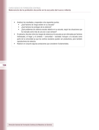 CURSO BÁSICO DE FORMACIÓN CONTINUA:
      Relevancia de la profesión docente en la escuela del nuevo milenio




             •	 Analicen los resultados y respondan a los siguientes puntos:
                 •	 ¿Qué factores de riesgo existen en su escuela?
                 •	 ¿Qué factores los protegen de la violencia?
                 •	 ¿Qué problemas de violencia escolar detecta en su escuela, según las situaciones que
                       ha marcado como más de una vez o casi siempre?
             •	 En plenaria, discutan cómo los riesgos de violencia en la escuela se ven reforzados por factores
                individuales, el hogar y el contexto – comunidad – sociedad. Incluyan a la escuela como
                parte de la comunidad ya que los centros escolares pueden ser productores, pero también
                reproductores de violencia.
             •	 Realicen en conjunto algunas anotaciones que consideren fundamentales.




154




      Dirección General de Formación Continua de Maestros en Servicio
 