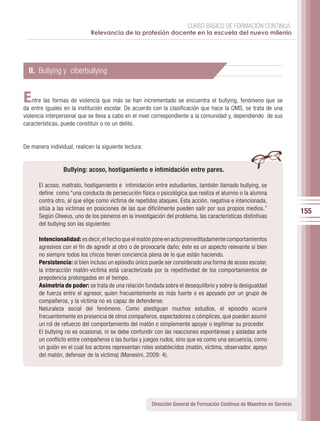 CURSO BÁSICO DE FORMACIÓN CONTINUA:
                             Relevancia de la profesión docente en la escuela del nuevo milenio




  II. Bullying y ciberbullying


E   ntre las formas de violencia que más se han incrementado se encuentra el bullying, fenómeno que se
da entre iguales en la institución escolar. De acuerdo con la clasificación que hace la OMS, se trata de una
violencia interpersonal que se lleva a cabo en el nivel correspondiente a la comunidad y, dependiendo de sus
características, puede constituir o no un delito.


De manera individual, realicen la siguiente lectura:


                 Bullying: acoso, hostigamiento e intimidación entre pares.

      El acoso, maltrato, hostigamiento e intimidación entre estudiantes, también llamado bullying, se
      define como “una conducta de persecución física o psicológica que realiza el alumno o la alumna
      contra otro, al que elige como víctima de repetidos ataques. Esta acción, negativa e intencionada,
      sitúa a las víctimas en posiciones de las que difícilmente pueden salir por sus propios medios.”
                                                                                                                         155
      Según Olweus, uno de los pioneros en la investigación del problema, las características distintivas
      del bullying son las siguientes:

      Intencionalidad: es decir, el hecho que el matón pone en acto premeditadamente comportamientos
      agresivos con el fin de agredir al otro o de provocarle daño; éste es un aspecto relevante si bien
      no siempre todos los chicos tienen conciencia plena de lo que están haciendo.
      Persistencia: si bien incluso un episodio único puede ser considerado una forma de acoso escolar,
      la interacción matón-víctima está caracterizada por la repetitividad de los comportamientos de
      prepotencia prolongados en el tiempo.
      Asimetría de poder: se trata de una relación fundada sobre el desequilibrio y sobre la desigualdad
      de fuerza entre el agresor, quien frecuentemente es más fuerte o es apoyado por un grupo de
      compañeros, y la víctima no es capaz de defenderse.
      Naturaleza social del fenómeno. Como atestiguan muchos estudios, el episodio ocurre
      frecuentemente en presencia de otros compañeros, espectadores o cómplices, que pueden asumir
      un rol de refuerzo del comportamiento del matón o simplemente apoyar o legitimar su proceder.
      El bullying no es ocasional, ni se debe confundir con las reacciones espontáneas y aisladas ante
      un conflicto entre compañeros o las burlas y juegos rudos, sino que es como una secuencia, como
      un guión en el cual los actores representan roles establecidos (matón, víctima, observador, apoyo
      del matón, defensor de la víctima) (Manesini, 2009: 4).




                                                       Dirección General de Formación Continua de Maestros en Servicio
 