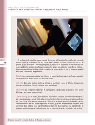 CURSO BÁSICO DE FORMACIÓN CONTINUA:
      Relevancia de la profesión docente en la escuela del nuevo milenio




                    El hostigamiento o bullying puede empezar de manera sutil, con insultos y burlas, e ir creciendo
156              hasta convertirse en violencia física y persecución. Quienes hostigan o intimidan son, por lo
                 general, grupos de jóvenes –hombres y mujeres– que abusan de los demás, se burlan de ellos, les
                 ponen apodos, los golpean, insultan y amenazan, les quitan sus cosas, les esconden la mochila o
                 dejan mensajes ofensivos (Observatorio ciudadano de la educación, 2010). La siguiente tipología
                 describe la complejidad del problema.

                 Directo. Son manifestaciones abiertas, visibles, ya sea de tipo físico (golpes, puñetazos, patadas),
                 verbal (amenazas, agresiones) o con el uso de armas.

                 Indirecto. Son actos ocultos, sutiles y difíciles de identificar, como la difusión de calumnias
                 sobre los compañeros. Es más frecuente entre las mujeres.

                 Relacional. Se centran en el deterioro de las relaciones y se expresan en acciones como excluir
                 del grupo, segregar o “robar amigos”.

                 Cyberbullying. Uso de las TIC, principalmente los teléfonos celulares, la mensajería instantánea y
                 las redes sociales para acosar e intimidar; implica también el envío masivo de correos electrónicos
                 o la creación de sitios web para amenazar, calumniar a la víctima y difundir imágenes o vídeos
                 comprometedores. Es una forma impersonal de acoso, pues los acosadores se esconden en el
                 anonimato. Esta práctica tiene gran impacto y es altamente dañina, porque una gran cantidad de
                 personas pueden conocer el material con el que se calumnia, amenaza o ridiculiza a la víctima.




      Dirección General de Formación Continua de Maestros en Servicio
 