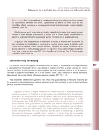 CURSO BÁSICO DE FORMACIÓN CONTINUA:
                             Relevancia de la profesión docente en la escuela del nuevo milenio




      Acoso sexual. Esta forma de violencia se considera también parte del bullying cuando se observan
      las características señaladas más arriba. Especialmente se observa un acoso sexual de tipo
      homofóbico o hacia compañeros y compañeras con comportamientos sexuales no estereotipados
      (Manesini, 2009: 30).

         El bullying suele ocurrir en las aulas, en el patio, los pasillos o los baños de la escuela, aunque
      también se puede extender a la salida de la escuela o en el camino a casa. Generalmente los
      agresores pertenecen al mismo grupo escolar que las víctimas o son de grupos superiores.

          Al igual que otras expresiones de la violencia en la escuela, el maltrato entre estudiantes ha
      sido normalizado e invisibilizado y es común que se convierta en una especie de tradición en la
      cultura escolar mediante rituales como las llamadas “novatadas” en las que los alumnos de los
      grados superiores se burlan, hostigan y juegan con los demás chicos, solamente para establecer
      quién tiene el poder en la escuela (SEP, 2010, Curso Formación Cívica y Ética III. Educar para la
      convivencia democrática: 56).


   Delito cibernético y ciberbullying

   Los recientes avances tecnológicos, han mostrado cómo en Internet, la red puede ser utilizada por individuos           157
u organizaciones criminales para llevar a cabo delitos de carácter cibernético y ejercer violencia. De manera
general, esta forma de delito se entiende como cualquier tipo de acto cometido mediante el uso de un equipo,
una red o un dispositivo de hardware con el fin de cometer fraude, robo o alteración de datos e identidades,
abuso sexual, pornografía infantil, falsificación, acoso o extorsión (SSP, 2011: 13).

    Para comprender este fenómeno y prevenir a los niños, niñas y adolescentes, es necesario considerar que
las generaciones de estudiantes que asisten a educación básica, han crecido en un entorno digital que forma
parte de sus intercambios sociales.


          El patio de la escuela se amplió, ahora tiene una versión virtual que es más grande y diversa
      que lo que podamos ver. Finalizada la jornada escolar, una cantidad importante de estudiantes
      llegan a sus casa o a otros puntos de acceso y vuelven a conectarse con sus compañeros y amigos
      a través de herramientas de mensajería instantánea o compartiendo experiencias en el mundo
      de los juegos en línea (EIAA, 2008). Este es un ambiente distinto al espacio físico. Es el mundo
      virtual donde las reglas y condiciones son diferentes y se permiten licencias que en presencia
      no se permitirían. En este espacio es posible cultivar relaciones colaborativas, expresar afectos
      e interactuar con los otros intensamente. Pero también es posible engañar, simular, perjudicar y
      afectar emocionalmente a otros. Los fenómenos descritos como el ciberbullying y el grooming
      dan cuenta del abuso que es posible recibir y realizar en el mundo virtual. La preocupación
      de los educadores por la conducta personal, estabilidad emocional y habilidades sociales de



                                                        Dirección General de Formación Continua de Maestros en Servicio
 