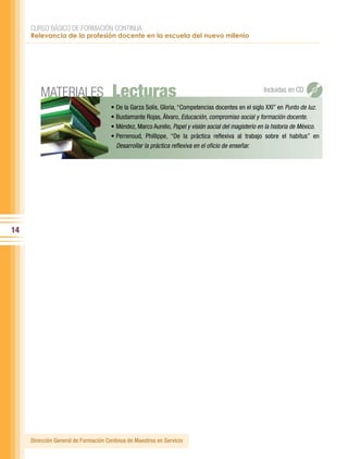 CURSO BÁSICO DE FORMACIÓN CONTINUA:
     Relevancia de la profesión docente en la escuela del nuevo milenio




         MATERIALES                   Lecturas                                                           Incluidas en CD

                                      •	De	la	Garza	Solís,	Gloria,	“Competencias	docentes	en	el	siglo	XXI”	en	Punto de luz.
                                      •	Bustamante	Rojas,	Álvaro,	Educación, compromiso social y formación docente.
                                      •	Méndez,	Marco	Aurelio,	Papel y visión social del magisterio en la historia de México.
                                      •	Perrenoud,	 Phillippe,	 “De	 la	 práctica	 reflexiva	 al	 trabajo	 sobre	 el	 habitus”	 en	
                                        Desarrollar la práctica reflexiva en el oficio de enseñar.




14




     Dirección General de Formación Continua de Maestros en Servicio
 