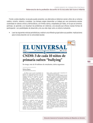 CURSO BÁSICO DE FORMACIÓN CONTINUA:
                                Relevancia de la profesión docente en la escuela del nuevo milenio




   Frente a estos desafios, la escuela puede presentar una alternativa al deterioro social y ético de un entorno
caótico, incierto, violento y complejo. Los tiempos exigen desarrollar un trabajo por una convivencia escolar
sustentada en valores cívicos y democráticos, con límites claros y respetados por todos, en la que se converse,
participe, se aprenda y se resuelvan los problemas sin violencia; una escuela que ofrezca nuevas formas de
participación con posibilidades de desarrollo y de una vida mejor ante un entorno turbulento.

   •	 Lean las siguientes noticias periodísticas y realicen una reflexión grupal sobre sus posibles implicaciones
       para la tarea docente con la comunidad escolar.


                                                                                                                                        per iod ico




                       CNDH: 3 de cada 10 niños de
                       primaria sufren “bullying”                                                                                                     161
                       En riesgo, más de 18 millones de estudiantes, alerta organismo


                       Silvia Otero
                       silvia.otero@eluniversal.com.mx

                            En México, tres de cada 10 estudiantes de            básica, media y superior sobre la importancia de
                       primaria han sufrido alguna agresión física por           respetar los derechos humanos.
                       parte de un compañero, por lo que ante este                   Informó que en el marco del Programa Nacional
                       fenómeno conocido como bullying, y la nueva               para Abatir y Eliminar la Violencia Escolar, que ha
                       modalidad de acoso a través de internet o                 iniciado el organismo, se repartieron un total de 41
                       ciberbullying, la Comisión Nacional de los                mil 700 materiales, además de impulsar medidas
                       Derechos Humanos (CNDH) consideró necesario               para sensibilizar a maestros y alumnos sobre los
                       reforzar acciones para erradicar estas prácticas.         beneficios de vivir en un ambiente más seguro.
                            De hecho, en 2009 se dio a conocer que México            Preocupación generalizada
                       ocupa el primer lugar en casos de violencia verbal,           La Secretaría de Educación Pública (SEP)
                       física, sicológica y social (bullying) entre alumnos      también ha emprendido medidas. En marzo
                       de educación básica de 23 países, según la                pasado, la institución presentó las guías Para
                       Encuesta Internacional sobre Docencia y                   educar y proteger y ¿Cómo construir ambientes
                       Aprendizaje (TALIS, por sus siglas en inglés)             protectores?, para enfrentar situaciones que
                       elaborada por la Organización para la                     califica como “críticas” y de “riesgo” entre más de
                       Cooperación y el Desarrollo Económico (OCDE).             24 millones de niños de primaria y secundaria.
                            La CNDH reveló que se estima que                         Entre los temas que abordan estas guías está el
                       actualmente tres de cada 10 estudiantes de                caso de quienes hostigan, intimidan, discriminan a
                       primaria han sido víctimas de agresiones por parte        sus compañeros, se burlan y les ponen apodos; los
                       de un compañero, por lo que afirmó que “ante el           que golpean, esconden mochilas u obligan a otros a
                       riesgo que representa para 18 millones 781 mil 875        hacer cosas que no quieren, consideradas bullying.
                       niños que estudian primaria o secundaria ser                  Incluso la SEP recomendó a las escuelas que las
                       víctima de este fenómeno, es imprescindible               víctimas sean tratadas como “testigos protegidos”,
                       reforzar las acciones para erradicar esta práctica        y con ello incentivar la denuncia entre los alumnos
                       nociva”.                                                  a través de buzones escolares.
                            Además, el organismo advirtió que “esta                  El tema también ha sido abordado por la
                       situación se agrava con el ciberbullying,                 Iglesia católica. En la edición del 31 de marzo
                       modalidad de acoso en la que los menores son              pasado del Semanario de la Arquidiócesis de
                       amenazados, ofendidos o ridiculizados en videos           Guadalajara, dijo que “no es nada honroso” que
                       que circulan por internet y en las redes sociales”.       México tenga el primer lugar en bullying, y llamó
                            En un comunicado, informó que entre las              a que la sociedad en general, incluyendo a los
                       medidas que ha adoptado para combatir estas               padres de familia, emprenda tareas para revertir
                       prácticas está la de capacitar a estudiantes,             esta tendencia.
                       docentes y personal administrativo de educación




                                                                              Dirección General de Formación Continua de Maestros en Servicio
 
