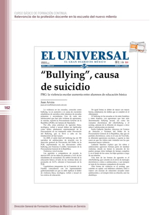 CURSO BÁSICO DE FORMACIÓN CONTINUA:
      Relevancia de la profesión docente en la escuela del nuevo milenio




                                                                                                                                           per iod ico




                             “Bullying”, causa
                             de suicidio
                             PRG: la violencia escolar aumenta entre alumnos de educación básica

                             Juan Arvizu
                             juan.arvizu@eluniversal.com.mx

162                              La violencia en las escuelas, conocida como           De igual forma se deben de atacar con mayor
                             bullying, va en aumento y es causa de crecientes      fuerza, enfatizaron, los delitos que se cometen en el
                             estadísticas de suicidios entre alumnos de escuelas   ciberespacio.
                             primarias y secundarias. Uno de cada seis                 El bullying en las escuelas se da entre hombres
                             adolescentes que han sido víctimas de agresiones,     y entre mujeres, con agresiones que han sido
                             se suicida, reportó la Procuraduría General de la     denominadas bullying sexual, así como las
                             República (PGR) a la Cámara de Diputados.             variantes electrónicas del ciberbullying y el
                                 Por ello, estas prácticas de agresión física,     sexting, además de la difusión de ataques a otros
                             sicológica, verbal y sexual deben ser tipificadas     niños y adolescentes en internet.
                             como delito, plantearon representantes de la              Karla Gallardo Sánchez, directora de Centros
                             Procuraduría en un seminario sobre Prevención         de Atención a Víctimas del Delito de la
                             del Bullying, que se llevó a cabo en las              Procuraduría General de la República, dijo que en
                             instalaciones de San Lázaro.                          portales electrónicos, como es el caso de YouTube,
                                 En 2009, el saldo fatal del bullying fue de 190   se difunden agresiones escolares, y aparte se dan
                             suicidios de adolescentes, de acuerdo con la          casos en que los videos más visitados son los que
                             dirección general de Prevención del Delito de la      muestran mayor violencia.
                             PGR, representada en las discusiones sobre                Gallardo Sánchez explicó que los niños y
                             bullying, por Francisco Castillo, funcionario de la   adolescentes agresores forman parte de familias
                             Procuraduría General de la República.                 violentas, donde no tienen la atención de los
                                 Violencia y nivel escolar                         padres porque éstos trabajan de tiempo completo
                                 Las agresión a compañeros de escuela la           y, en el mejor de los casos, los hijos quedan a cargo
                             ejercen 8.8% de los niños de primaria y 5.6% de los   de sus abuelos.
                             estudiantes de secundaria. En ambos niveles de la         Una más de las formas de agresión es el
                             educación básica, el lado de las víctimas tiene un    ciberbullying, que consiste en el envío de mensajes
                             promedio de 16.5%, informó el funcionario de la       electrónicos a niños o adolescentes, y casi siempre
                             PGR.                                                  se trata de los mismos compañeros de escuela.
                                 Legisladores integrantes de la Comisión de la         Otra forma de violencia es el sexting, que
                             Familia coincidieron con los representantes           consiste en captar, con teléfonos celulares, fotos o
                             gubernamentales en que se debe tipificar el delito    videos con escenas de relaciones sexuales entre
                             de violencia física, sicológica, verbal y sexual en   adolescentes, y al romper éstos su relación, uno las
                             los centros de educación.                             distribuye.




      Dirección General de Formación Continua de Maestros en Servicio
 