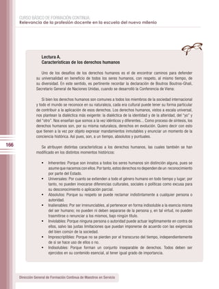 CURSO BÁSICO DE FORMACIÓN CONTINUA:
      Relevancia de la profesión docente en la escuela del nuevo milenio




                    Lectura A.
                    Características de los derechos humanos

                    Uno de los desafíos de los derechos humanos es el de encontrar caminos para defender
                 su universalidad en beneficio de todos los seres humanos, con respeto, al mismo tiempo, de
                 su diversidad. En este sentido, es pertinente recordar la declaración de Boutros Boutros-Ghali,
                 Secretario General de Naciones Unidas, cuando se desarrolló la Conferencia de Viena:

                     Si bien los derechos humanos son comunes a todos los miembros de la sociedad internacional
                 y todo el mundo se reconoce en su naturaleza, cada era cultural puede tener su forma particular
                 de contribuir a la aplicación de esos derechos. Los derechos humanos, vistos a escala universal,
                 nos plantean la dialéctica más exigente: la dialéctica de la identidad y de la alteridad, del “yo” y
                 del “otro”. Nos enseñan que somos a la vez idénticos y diferentes... Como proceso de síntesis, los
                 derechos humanos son, por su misma naturaleza, derechos en evolución. Quiero decir con esto
                 que tienen a la vez por objeto expresar mandamientos inmutables y enunciar un momento de la
                 conciencia histórica. Así pues, son, a un tiempo, absolutos y puntuales.

166                Se atribuyen distintas características a los derechos humanos, las cuales también se han
                 modificado en los distintos momentos históricos:

                    •	 Inherentes: Porque son innatos a todos los seres humanos sin distinción alguna, pues se
                         asume que nacemos con ellos. Por tanto, estos derechos no dependen de un reconocimiento
                         por parte del Estado.
                    •	   Universales: Por cuanto se extienden a todo el género humano en todo tiempo y lugar; por
                         tanto, no pueden invocarse diferencias culturales, sociales o políticas como excusa para
                         su desconocimiento o aplicación parcial.
                    •	   Absolutos: Porque su respeto se puede reclamar indistintamente a cualquier persona o
                         autoridad.
                    •	   Inalienables: Por ser irrenunciables, al pertenecer en forma indisoluble a la esencia misma
                         del ser humano; no pueden ni deben separarse de la persona y, en tal virtud, no pueden
                         trasmitirse o renunciar a los mismos, bajo ningún título.
                    •	   Inviolables: Porque ninguna persona o autoridad puede actuar legítimamente en contra de
                         ellos, salvo las justas limitaciones que puedan imponerse de acuerdo con las exigencias
                         del bien común de la sociedad.
                    •	   Imprescriptibles: Porque no se pierden por el transcurso del tiempo, independientemente
                         de si se hace uso de ellos o no.
                    •	   Indisolubles: Porque forman un conjunto inseparable de derechos. Todos deben ser
                         ejercidos en su contenido esencial, al tener igual grado de importancia.




      Dirección General de Formación Continua de Maestros en Servicio
 