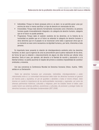 CURSO BÁSICO DE FORMACIÓN CONTINUA:
                      Relevancia de la profesión docente en la escuela del nuevo milenio




   •	 Indivisibles: Porque no tienen jerarquía entre sí, es decir, no se permite poner unos por
      encima de otros ni menos sacrificar un tipo de derecho en menoscabo de otro.
   •	 Irreversibles: Porque todo derecho formalmente reconocido como inherente a la persona
      humana queda irrevocablemente integrado a la categoría de derecho humano, categoría
      que en el futuro no puede perderse.
   •	 Progresivos: Porque dado el carácter evolutivo de los derechos, en la historia de la
      humanidad es posible que en el futuro se extienda la categoría de derecho humano a
      otros derechos que en el pasado no se reconocían como tales o aparezcan otros que en
      su momento se vean como necesarios a la dignidad humana y, por tanto, inherentes a toda
      persona.

    Es importante tener presente la relación de interdependencia existente entre los derechos
humanos, es decir, que la vigencia de unos es precondición para la plena realización de los otros,
de forma tal que la violación o desconocimiento de alguno de ellos termina por afectar otros
derechos. Sería el caso, por ejemplo, del derecho a la libertad de reunión y asociación o a la
libertad sindical, no podría asumirse el respeto del primero si existiera imposibilidad de constituir
sindicatos y viceversa.
                                                                                                                   167
   Con esa conciencia la Conferencia Mundial de Derechos Humanos (Viena- Austria, 1993)
señala en su Declaración:

    Todos los derechos humanos son universales, indivisibles, interdependientes y están
relacionados entre sí. La comunidad internacional debe tratar los derechos humanos en general
de manera justa y equitativa, en pie de igualdad y dándoles a todos el mismo énfasis. Debe
tenerse en cuenta la importancia de las particularidades nacionales y regionales, así como los
diversos patrimonios históricos, culturales y religiosos, pero los Estados tienen el deber, sean
cuales fueren sus sistemas políticos, económicos y culturales, de promover y proteger todos los
derechos humanos y las libertades fundamentales (SEP, 2008).




                                                 Dirección General de Formación Continua de Maestros en Servicio
 