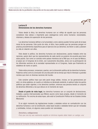CURSO BÁSICO DE FORMACIÓN CONTINUA:
      Relevancia de la profesión docente en la escuela del nuevo milenio




                    Lectura B
                    Dimensiones de los derechos humanos

                     Vistos desde la ética, los derechos humanos son un reflejo de aquello que las personas
                 consideran más valioso e importante para catalogarnos como seres humanos: necesidades,
                 intereses y deseos de superación de las personas.

                    Los derechos humanos definen a la humanidad y como valores pueden formar parte de la base
                 moral de las personas. Este punto de vista, el ético, hace posible que las personas pongan en
                 práctica procedimientos específicos para el ejercicio de sus derechos, los lleven a cabo y planeen
                 su vida en relación con ellos.

                     Visto desde lo político, los derechos humanos son declaraciones, pactos tratados entre las
                 naciones, quiere decir que los representantes de cada nación se pusieron de acuerdo para tener
                 estos pactos. Son como un contrato entre países miembros de la ONU que, en el caso de México,
                 al pasar por el Congreso de la Unión, son nuevamente discutidos, ahora con la participación de
                 los diferentes sectores de la sociedad representados en el Congreso, hasta que finalmente se
168              establece de nuevo un pacto.

                    Todos estos procesos, consensos y pactos, son la dimensión política de los derechos humanos.
                 Podemos verlos como la conclusión de una discusión de los temas que más le interesan a grandes
                 núcleos que viven en diversas naciones del mundo.

                     Este carácter político hace que este pacto tenga validez, incluso, en las generaciones por
                 venir, en otras palabras, en cuanto un individuo es declarado existente, le aplican todos los pactos
                 políticos que están vigentes; si los derechos cambian, entonces esa persona tendrá un conjunto
                 de derechos diferentes a los que obtuvo en el momento de nacer.

                     Desde el punto de vista legal, los derechos humanos son un conjunto de declaraciones,
                 tratados y pactos internacionales que México asume como leyes propias, desde el momento de
                 su ratificación. Por encima de estas leyes, sólo está la Constitución Política de los Estados Unidos
                 Mexicanos

                    Si en algún momento las legislaciones locales y estatales entran en contradicción con los
                 derechos humanos o con la Constitución, estas leyes locales o estatales tienen que ser revisadas
                 y cambiadas, incluso, en algunos casos pueden ser canceladas.

                    Derechos y obligaciones
                    Para que una ley sea realmente exigible en términos legales debe haber un castigo, una



      Dirección General de Formación Continua de Maestros en Servicio
 