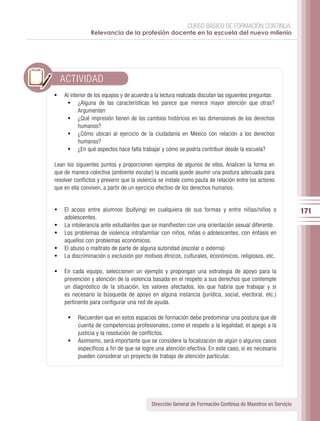 CURSO BÁSICO DE FORMACIÓN CONTINUA:
                Relevancia de la profesión docente en la escuela del nuevo milenio




     ACTIVIDAD
•	 Al interior de los equipos y de acuerdo a la lectura realizada discutan las siguientes preguntas:
    •	 ¿Alguna de las características les parece que merece mayor atención que otras?
          Argumenten
      •	 ¿Qué impresión tienen de los cambios históricos en las dimensiones de los derechos
          humanos?
      •	 ¿Cómo ubican al ejercicio de la ciudadanía en México con relación a los derechos
          humanos?
      •	 ¿En qué aspectos hace falta trabajar y cómo se podría contribuir desde la escuela?

Lean los siguientes puntos y proporcionen ejemplos de algunos de ellos. Analicen la forma en
que de manera colectiva (ambiente escolar) la escuela puede asumir una postura adecuada para
resolver conflictos y prevenir que la violencia se instale como pauta de relación entre los actores
que en ella conviven, a partir de un ejercicio efectivo de los derechos humanos.


•	 El acoso entre alumnos (bullying) en cualquiera de sus formas y entre niñas/niños o                        171
     adolescentes.
•	   La intolerancia ante estudiantes que se manifiesten con una orientación sexual diferente.
•	   Los problemas de violencia intrafamiliar con niños, niñas o adolescentes, con énfasis en
     aquellos con problemas económicos.
•	   El abuso o maltrato de parte de alguna autoridad (escolar o externa)
•	   La discriminación o exclusión por motivos étnicos, culturales, económicos, religiosos, etc.

•	 En cada equipo, seleccionen un ejemplo y propongan una estrategia de apoyo para la
     prevención y atención de la violencia basada en el respeto a sus derechos que contemple
     un diagnóstico de la situación, los valores afectados, los que habría que trabajar y si
     es necesario la búsqueda de apoyo en alguna instancia (jurídica, social, electoral, etc.)
     pertinente para configurar una red de ayuda.

      •	 Recuerden que en estos espacios de formación debe predominar una postura que dé
         cuenta de competencias profesionales, como el respeto a la legalidad, el apego a la
         justicia y la resolución de conflictos.
      •	 Asimismo, será importante que se considere la focalización de algún o algunos casos
         específicos a fin de que se logre una atención efectiva. En este caso, si es necesario
         pueden considerar un proyecto de trabajo de atención particular.




                                            Dirección General de Formación Continua de Maestros en Servicio
 