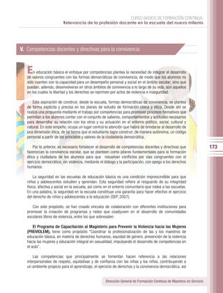 CURSO BÁSICO DE FORMACIÓN CONTINUA:
                          Relevancia de la profesión docente en la escuela del nuevo milenio




V. Competencias docentes y directivas para la convivencia


   E   n educación básica el enfoque por competencias plantea la necesidad de integrar el desarrollo
   de valores congruentes con las formas democráticas de convivencia, de modo que los alumnos no
   sólo cuenten con la capacidad para un desempeño personal y social en el ámbito escolar; sino que
   puedan, además, desenvolverse en otros ámbitos de convivencia a lo largo de su vida, aún aquellos
   en los cuales la libertad y los derechos se reprimen por actos de violencia e inseguridad.

      Esta aspiración de construir, desde la escuela, formas democráticas de convivencia, se plantea
   de forma explícita y precisa en los planes de estudio de formación cívica y ética. Desde ahí se
   realiza una propuesta mediante el trabajo por competencias para promover procesos formativos que
   permitan a los alumnos contar con el conjunto de saberes, comportamientos y actitudes necesarios
   para desarrollar su relación con los otros y su actuación en el entorno político, social, cultural y
   natural. En este empeño, ocupa un lugar central la atención que habrá de brindarse al desarrollo de
   una dimensión ética, de tal forma que el estudiante logre construir, de manera autónoma, un código
   personal a partir de los principios y valores de la ciudadanía democrática.

       Por lo anterior, es necesario fortalecer el desarrollo de competencias docentes y directivas que                173
   favorezcan la convivencia escolar, que se planteen como pilares fundamentales para la formación
   ética y ciudadana de los alumnos para que resuelvan conflictos por vías congruentes con el
   ejercicio democrático, sin violencia, mediante el diálogo y la participación, con apego a los derechos
   humanos.

       La seguridad en las escuelas de educación básica es una condición imprescindible para que
   niños y adolescentes estudien y aprendan. Esta seguridad refiere al resguardo de su integridad
   física, afectiva y social en la escuela, así como en el entorno comunitario que rodea a las escuelas.
   En una palabra, la seguridad en la escuela constituye una garantía para hacer efectivo el ejercicio
   del derecho de niños y adolescentes a la educación (SEP, 2007).

      Con este propósito, se han creado vínculos de colaboración con diferentes instituciones para
   promover la creación de programas y redes que coadyuven en el desarrollo de comunidades
   escolares libres de violencia, entre los que sobresalen:

       El Programa de Capacitación al Magisterio para Prevenir la Violencia hacia las Mujeres
   (PREVIOLEM), tiene como propósito “Coordinar la profesionalización de las y los maestros de
   educación básica, en materia de derechos humanos, equidad de género, prevención de la violencia
   hacia las mujeres y educación integral en sexualidad, impulsando el desarrollo de competencias en
   el aula”.

       Las competencias que principalmente se fomentan hacen referencia a las relaciones
   interpersonales de respeto, equitativas y de confianza con las niñas y los niños, contribuyendo a
   un ambiente propicio para el aprendizaje, el ejercicio de derechos y la convivencia democrática; así


                                                     Dirección General de Formación Continua de Maestros en Servicio
 