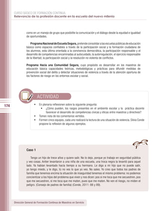 CURSO BÁSICO DE FORMACIÓN CONTINUA:
      Relevancia de la profesión docente en la escuela del nuevo milenio




                 como en un manejo de grupo que posibilite la comunicación y el diálogo desde la equidad e igualdad
                 de oportunidades.

                     Programa Nacional de Escuela Segura, pretende consolidar a las escuelas públicas de educación
                 básica como espacios confiables a través de la participación social y la formación ciudadana de
                 los alumnos, esta última orientada a la convivencia democrática, la participación responsable y el
                 desarrollo de competencias encaminadas al autocuidado, la autorregulación, el ejercicio responsable
                 de la libertad, la participación social y la resolución no violenta de conflictos.

                 Programa Hacia una Comunidad Segura, cuyo propósito es desarrollar en los maestros de
                 educación básica capacidades teóricas, metodológicas y prácticas para difundir medidas de
                 prevención social del delito y detectar situaciones de violencia a través de la atención oportuna de
                 los factores de riesgo en los entornos escolar y social.




                          ACTIVIDAD
174                     •	 En plenaria reflexionen sobre la siguiente pregunta:
                            •	 ¿Cómo pueden, los rasgos presentes en el ambiente escolar y la práctica docente
                                favorecer el desarrollo de competencias cívicas y éticas entre maestros y directivos?
                        •	 Tomen nota de los comentarios vertidos.
                        •	 Formen cinco equipos, cada uno realizará la lectura de una situación de violencia. Silvia Conde
                           propone la reflexion de algunos ejemplos.




                 Caso 1

                     Tengo un hijo de trece años y quiere salir. No lo dejo, porque yo trabajo en seguridad pública
                 y veo cosas. Antier levantaron a una niña de una escuela, una troca negra la levantó para aquel
                 lado. Ya habían levantado hacía tiempo a su hermano. Le digo a mi hijo que no puede salir,
                 yo tengo miedo, y le digo, tú no ves lo que yo veo. No sales. Yo creo que todos los padres de
                 familia que tenemos encima la situación de inseguridad tenemos el mismo problema: no podemos
                 concientizar a los hijos del problema que viven y nos dicen: pos si me toca que me secuestren, pos
                 que me secuestren, si me toca que me maten, pues que me maten. No ven el riesgo, no miden el
                 peligro. (Consejo de padres de familia) (Conde, 2011: 88 y 89).




      Dirección General de Formación Continua de Maestros en Servicio
 
