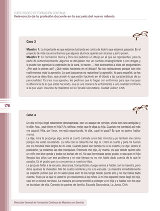 CURSO BÁSICO DE FORMACIÓN CONTINUA:
      Relevancia de la profesión docente en la escuela del nuevo milenio




                 Caso 3

                 Maestro 1: Lo importante es que estamos luchando en contra de todo lo que estamos pasando. En el
                 proyecto de vida nos encontramos que algunos alumnos quieren ser sicarios y así lo ponen.
                 Maestro 2: En Formación Cívica y Ética les pedimos un dibujo en el que se representen, para la
                 parte de autoconocimiento. Algunos se dibujaban con un cuchillo ensangrentado o con drogas y
                 si puede ser agresiva la expresión de la cara, lo hacen… Nos acercamos a ellos de preguntarles
                 ¿Por qué lo pones así? ¿Qué estás haciendo en el dibujo? No los rechazamos porque con ello
                 reafirmamos más la agresión. Lo que buscamos es replantear la agresión. Ya para español, se les
                 pide que se describan, que anoten lo que están haciendo en el dibujo y las características de su
                 personalidad. Ya si es muy agresivo, les pedimos que lo hagan con antónimos para que marques
                 la diferencia de lo que estás haciendo, esa es una manera de enfrentarlos a una realidad contraria
                 a la que viven. Reunión de maestros en la Escuela Secundaria, Ciudad Juárez, Chih.




176

                 Caso 4

                 Un día mi hija llegó totalmente desesperada, con un ataque de nervios. Venía con una amiguita y
                 le dije: Ana, ¿qué tiene mi hija? Ay, señora, mejor que le diga su hija. Cuando me contestó así más
                 me asusté. Hija, por favor, me está espantando, le dije, ¿qué te pasa? Es que no quiero hablar
                 mamá.
                 Le dije, mira te propongo algo, entra al cuarto cálmate unos diez minutos y yo también me calmo
                 porque me estás asustando. La niña con la cabecita me dijo sí. Entró al cuarto y para mí fueron
                 los 10 minutos más largos de mi vida. Cuando pasó ese tiempo fui a su cuarto y le dije, ahora sí
                 platícame, ya estamos las dos tranquilas. Entonces me dijo, Ay mamá, es que desde quinto año
                 un niño me dice gorda y todos se burlan de mí. Ya casi terminada sexto grado, o sea que mi hija
                 llevaba dos años con ese problema y en ese tiempo yo no me había dado cuenta de lo que le
                 pasaba. Es el grado que no conocemos a nuestros hijos.
                 Le propuse faltar a la escuela, descansa, tranquilízate y luego vamos a hablar con la maestra, pero
                 dime quiénes te molestan. Me dio cuatro nombres y fui a la escuela. La maestra inmediatamente
                 se espantó ¡Cómo que en mi salón pasa eso! Yo los tengo desde quinto año y no me había dado
                 cuenta. Pues ya ve que ni usted ni yo conocemos a los niños. A mí me espantó como llegó mi hija,
                 casi en un shock nervioso. La maestra se comprometió a proteger a mi hija y a hablar con los que
                 se burlaban de ella. Consejo de padres de familia, Escuela Secundaria, La Junta, Chih.




      Dirección General de Formación Continua de Maestros en Servicio
 